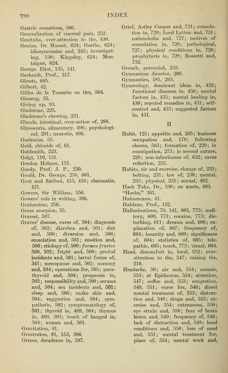 Gastric sensations, 306. Generalization of visceral pain, 252. Genitalia, over-attention to the, 430. Genius, De Musset, 624; Goethe, 624; idiosyncrasies and, 245; investigat- ing, * 130; Kingsley, 624; Mon- taigne, 624. George Eliot, 135, 141. Gerhardt, Prof., 317. Ghosts, 605. Gilbert, 42. Gilles de la Tourette on tics, 564. Ginseng, 35. Giving up, 93. Gladstone, 225. Gladstone's chewing, 231. Glands, intestinal, over-action of, 288. Glycosuria, alimentary, 496; psychologi- cal, 291; neurotic, 496. Goclenius, 55. Gold, chloride of, 61. Goldsmith, 223. Golgi, 110, 131. Gordon Holmes, 151. Gordy, Prof. J. P., 230. Gould, Dr. George, 258, 601. Gout and flatfoot, 415, 416; rheumatic, 421. Gowers, Sir William, 556. Gowers' rule in writing, 396. Grahamism, 256. Grass scorpion, 35. Grasset, 597. Graves' disease, cures of, 504; diagnosis of, 502; diarrhea and, 501; diet and, 506; diversion and, 506; emaciation and, 501; emotion and, 500; etiology of, 500; formes frustes 500, 502; fright and, 500; genital incidents and, 501; larval forms of, 341; menopause and, 502; mummy and, 504; operations for, 505; para- thyroid and, 504; prognosis in, 502; responsibility and, 500; serums and, 504; sex incidents and, 501; sleep and, 506; snake skin and, 504; suggestion and, 504; sym- pathetic, 502; symptomatology of, 501; thyroid in, 469, 504; thymus in, 469, 503; touch of hanged in, 504; women and, 501. Gravitation, 41. Greatrakes, 81, 153, 386. Greece, decadence in, 107. Grief, Astley Cooper and, 731; consola- tion in, 729; Lord Lytton and, 731; melancholia and, 727; motives of consolation in, 728; pathological, 727; physical conditions in, 726; prophylaxis in, 728; Rossetti and, 732. Grouch, perennial, 233. Gymnasium director, 206. Gymnastics, 181, 203. Gynecology, dominant ideas in, 432; functional diseases in, 456; mental factors in, 433; mental healing in, 430; reputed remedies in, 431; self- control and, 433; suggested factors in, 431. H Habit, 125; appetite and, 265; business occupation and, 178; following chorea, 563; formation of, 229; in constipation, 273; is second nature, 229; non-inheritance of, 632; saves reflection, 235. Habits, air and exercise, change of, 232; bolting, 231; law of, 230; mental, 233; physical, 231; sexual, 482. Hack Tuke, Dr., 190; on warts, 493. Hacks, 361. Hahnemann, 41. Haldane, Prof., 132. Hallucinations, 78, 141, 603, 773; audi- tory, 609, 773; cocaine, 773; dis- turbing, 611; dreams and, 606; ex- planation of, 607; frequency of, 604; insanity and, 609; significance of, 604; statistics of, 605; tele- pathic, 605; touch, 773; visual, 604. Head, discomfort in, local, 552; ovei*- attention to the, 547; raising the, 210. Headache, 59; air and, 554; anemic, 553; at Epidaurus, 554; attention, 547; coffee and, 553; congestion, 549, 551; cures for, 546; direct mental treatment of, 553; distrac- tion and, 548; drugs and, 553; ex- ercise and, 554; extraneous, 550; eye strain and, 550; fear of brain lesion and, 549; frequency of, 546; lack of distraction and, 548; local conditions and, 550; loss of meal and, 551; mental treatment for, place of, 554; mental work and,