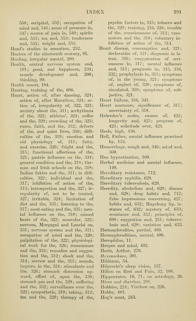 550; occipital, 552; occupation of mind and, 546; sense of pressure in, 547; source of pain in, 549; spirits and, 553; tea and, 553; tenderness and, 552; weight and, 553. Head's studies in sensation, 252. Healers of the nineteenth century, 81. Healing, irregular mental, 209. Health, central nervous system and, 191; good, and happiness, 234; muscle development and, 200; thinking-, 99. Health resort, 184. Hearing, training of the, 686. Heart, action of, after dancing, 324; action of, after Marathon, 324; ac- tion of, irregularity of, 322, 323; anxiety about the, 311; arrhythmia of the, 322; athletes', 324; coffee and the, 329; crowding of the, 323; cures, faith, and the, 312; defects of the, and quiet lives, 316; diffi- culties of the, 319; emotion and old physiology of, 311; fatty, and exercise, 326; fright and the, 315; functional affections of the, 321; gastric influence on the, 334; general condition and the, 318; Ger- man and Irish schools on the, 318; Indian fakirs and the, 311; in diffi- culties, 322; individual and the, 317; inhibition of action of the, 313; introspection and the, 327; ir- regularity of, not to be treated, 327; irritable, 324; limitation of diet and the, 335; listening-to the, 317; meat-eating and the, 335; men- tal influence on the, 310; missed beats of the, 322; muscular, 322; nervous, Morgagni and Lancisi on, 331; nervous system and the, 311; occupation of mind and the, 320; palpitation of the, 322; physiologi- cal work for the, 326; reassurance and the, 334; remedies and sugges- tion and the, 312; shock and the, 314; sorrow and the, 315; sounds, impure, in the, 324; stimulants and the, 326; stomach distension up- ward, effect of, upon the, 330; stomach gas and the, 329; suffering and the, 332; surveillance over the, 322; sympathetic, 319; taking, 312; tea and the, 329; therapy of the, psychic factors in, 315; tobacco and the, 329; training, 216, 326; trouble of the, consciousness of, 312; vaso- motors and the, 319; voluntary in- hibition of action of the, 314. Heart disease, consumption and, 321; declaration of, 321; diagnosis in la- tent, 316; exaggeration of seri- ousness in, 317; mental influence and, 311; prognosis in, 315, 316, 332; prophylaxis in, 315; symptoms of, in the young, 321; symptoms of, neglect of, 320; symptoms of, simulated, 319; symptoms of, sub- jective, 321. Heart failure, 334, 341. Heart murmurs, significance of, 317; uncertainty of, 318. Heberden's nodes, causes of, 422; longevity and, 423; progress of, 423; solicitude over, 423. Heels, high, 410. Hell, Father, mental influence practised by, 153. Hemorrhage, cough and, 346; mind and, 360. Hen hypnotization, 160. Herbal medicine and mental influence, 140. Hereditary resistance, 712. Hereditary syphilis, 629. Hereditary tuberculosis, 629. Heredity, alcoholism and, 629; disease and, 628; drug habits and, 712; false impressions concerning, 627; habits and, 632; Hapsburg lip, in- stance of, 632; mystery of, 633; resistance and, 352; principles of, 699; suggestion and, 251; tubercu- losis and, 628; variation and, 633. Hermaphrodites, partial, 489. Hermaphroditism, mental, 490. Herophilus, 11. Herpes and mind, 492. Hertz, Arthur, 270. Hexenschuss, 391. Hildanus, 54. Hilprecht's sleep vision, 137. Hilton on Rest and Pain, 52, 188. Hippocrates, 10, 71; on astrology, 38. Hives and diarrhea, 281. Hobbies, 224; Virchow on, 226. Hobby, 601. Hog's meat, 243.