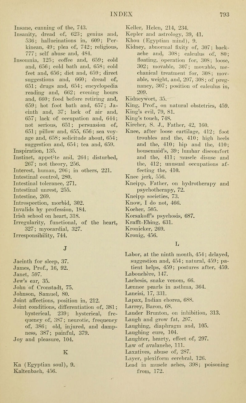 Insane, cunning of the, 743. Insanity, dread of, 623; genius and, 536; hallucinations in, 609; Per- kinean, 49; plea of, 742; religious, 777; self abuse and, 4S4. Insomnia, 125; coffee and, 659; cold and, 656; cold bath and, 658; cold feet and, 656; diet and, 659; direct suggestions and, 660; dread of, 651; drugs and, 654; encyclopedia reading and, 662; evening hours and, 660; food before retiring and, 659; hot foot bath and, 657; Ja- cinth and, 37; lack of air and, 657; lack of occupation and, 644; not serious, 651; persuasion of, 651; pillow and, 655, 656; sea voy- age and, 65S; solicitude about, 654; suggestion and, 654; tea and, 659. Inspiration, 135. Instinct, appetite and, 264; disturbed, 267; not theory, 256. Interest, human, 206; in others, 221. Intestinal control, 280. Intestinal tolerance, 271. Intestinal unrest, 255. Intestine, 269. Introspection, morbid, 302. Invalids by profession, 184. Irish school on heart, 318. Irregularity, functional, of the heart, 327; myocardial, 327. Irresponsibility, 744. Keller, Helen, 214, 234. Kepler and astrology, 39, 41. Khou (Egyptian mind), 9. Kidney, abnormal fixity of, 307; back- ache and, 308; calculus of, 80; floating, operation for, 308; loose, 302; movable, 307; movable, me- chanical treatment for, 308; mov- able, weight, and, 297, 308; of preg- nancy, 307; position of calculus in, 209. Kidneywort, 35. King, Prof., on natural obstetrics, 459. King's evil, 79, 81. King's touch, 748. Kircher, S. J., Father, 42, 160. Knee, after loose cartilage, 412; foot troubles and the, 410; high heels and the, 410; hip and the, 410; housemaid's, 39; lumbar discomfort and the, 411; muscle disuse and the, 412; unusual occupations af- fecting the, 410. Knee jerk, 556. Kneipp, Father, on hydrotherapy and psychotherapy, 72. Kneipp societies, 73. Know, I do not, 466. Kocher, 505. Korsakoff's psychosis, 687. Krafft-Ebing, 631. Kronicker, 269. Kronig, 456. Jacinth for sleep, 37. James, Prof., 16, 92.. Janet, 597. Jew's ear, 35. John of Cronstadt, 75. Johnson, Samuel, 80. Joint affections, position in, 212. Joint conditions, differentiation of, 381; hysterical, 239; hysterical, fre- quency of, 387; neurotic, frequency of, 386; old, injured, and damp- ness, 387; painful, 379. Joy and pleasure, 104. K Ka (Egyptian soul), 9. Kaltenbach, 456. Labor, at the ninth month, 454; delayed, suggestion and, 454; natural, 459; pa- tient helps, 459; postures after, 459. Labouchere, 147. Laehesis, snake venom, 66. Lsennec pearls in asthma, 364. Lancisi, 17, 331. Lapax, Indian chorea, 688. Larrey, Baron, 68. Lauder Brunton, on inhibition, 313. Laugh and grow fat, 297. Laughing, diaphragm and, 105. Laughing cure, 104. Laughter, hearty, effect of, 297. Law of avalanche, 111. Laxatives, abuse of, 287. Layer, plexiform cerebral, 126. Lead in muscle aches, 398; poisoning from, 172.