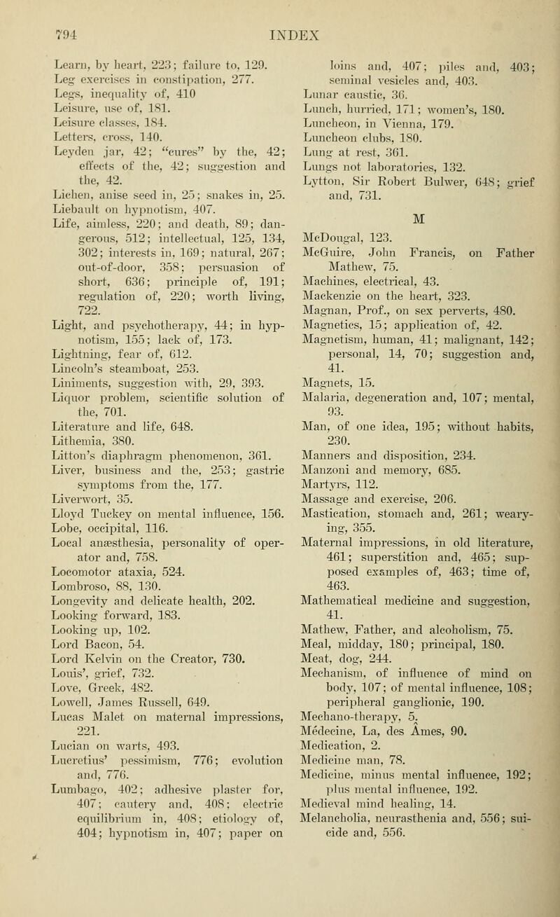 Learn, by heart, '2'2.'5; failure to, 129. Leg exercises in constipation, 277. Legs, inequality of, 410 Leisure, use of, 181. Leisure classes, 184. Letters, cross, 140. Leyden jar, 42; cures by the, 42; effects of the, 42; su»L;estion and the, 42. Lichen, anise seed in, 25; snakes in, 25. Liebault on hypnotism, 407. Life, aimless, 220; and death, 89; dan- gerous, 512; intellectual, 125, 134, 302; interests in, 169; natural, 267; out-of-door, 358; persuasion of short, 636; principle of, 191; regulation of, 220; worth living, 722. Light, and psychotherapy, 44; in hyp- notism, 155; lack of, 173. Lightning, fear of, 612. Lincoln's steamboat, 253. Liniments, suggestion with, 29, 393. Liquor problem, scientific solution of the, 701. Literature and life, 648. Lithemia, 380. Litton's diaphragm phenomenon, 361. Liver, business and the, 253; gastric symptoms from the, 177. Liverwort, 35. Lloyd Tuckey on mental influence, 156. Lobe, occipital, 116. Local anaesthesia, personality of oper- ator and, 758. Locomotor ataxia, 524. Lombroso, 88, 130. Longevity and delicate health, 202. Looking forward, 183. Looking up, 102. Lord Bacon, 54. Lord Kelvin on the Creator, 730. Louis', grief, 732. Love, Greek, 482. Lowell, James Russell, 649. Lucas Malet on maternal impressions, 221. Lucian on warts, 493. Lucretius' pessimism, 776; evolution and, 776. Lumba»<>, 402; adhesive plaster for, 407; cautery and, 408; electric equilibrium in, 408; etiology of, 404; hypnotism in, 407; paper on loins and, 407; piles and, 403; seminal vesicles and, 403. Lunar caustic, 36. Lunch, hurried, 171 ; women's, 180. Luncheon, in Vienna, 179. Luncheon clubs, 180. Lung at rest, 361. Lungs not laboratories, 132. Lytton, Sir Robert Bulwer, 648; grief and, 731. M McDougal, 123. McGuire, John Francis, on Father Mathew, 75. Machines, electrical, 43. Mackenzie on the heart, 323. Magnan, Prof., on sex perverts, 480. Magnetics, 15; application of, 42. Magnetism, human, 41; malignant, 142; personal, 14, 70; suggestion and, 41. Magnets, 15. Malaria, degeneration and, 107; mental, 93. Man, of one idea, 195; without habits, 230. Manners and disposition, 234. Manzoni and memory, 685. Martyrs, 112. Massage and exercise, 206. Mastication, stomach and, 261; weary- ing, 355. Maternal impressions, in old literature, 461; superstition and, 465; sup- posed examples of, 463; time of, 463. Mathematical medicine and suggestion, 41. Mathew, Father, and alcoholism, 75. Meal, midday, 180; principal, 180. Meat, dog, 244. Mechanism, of influence of mind on body, 107; of mental influence, 108; peripheral ganglionic, 190. Mechano-therapy, 5. Medecine, La, des Ames, 90. Medication, 2. Medicine man, 78. Medicine, minus mental influence, 192; plus mental influence, 192. Medieval mind healing, 14. Melancholia, neurasthenia and, 556; sui- cide and, 556.