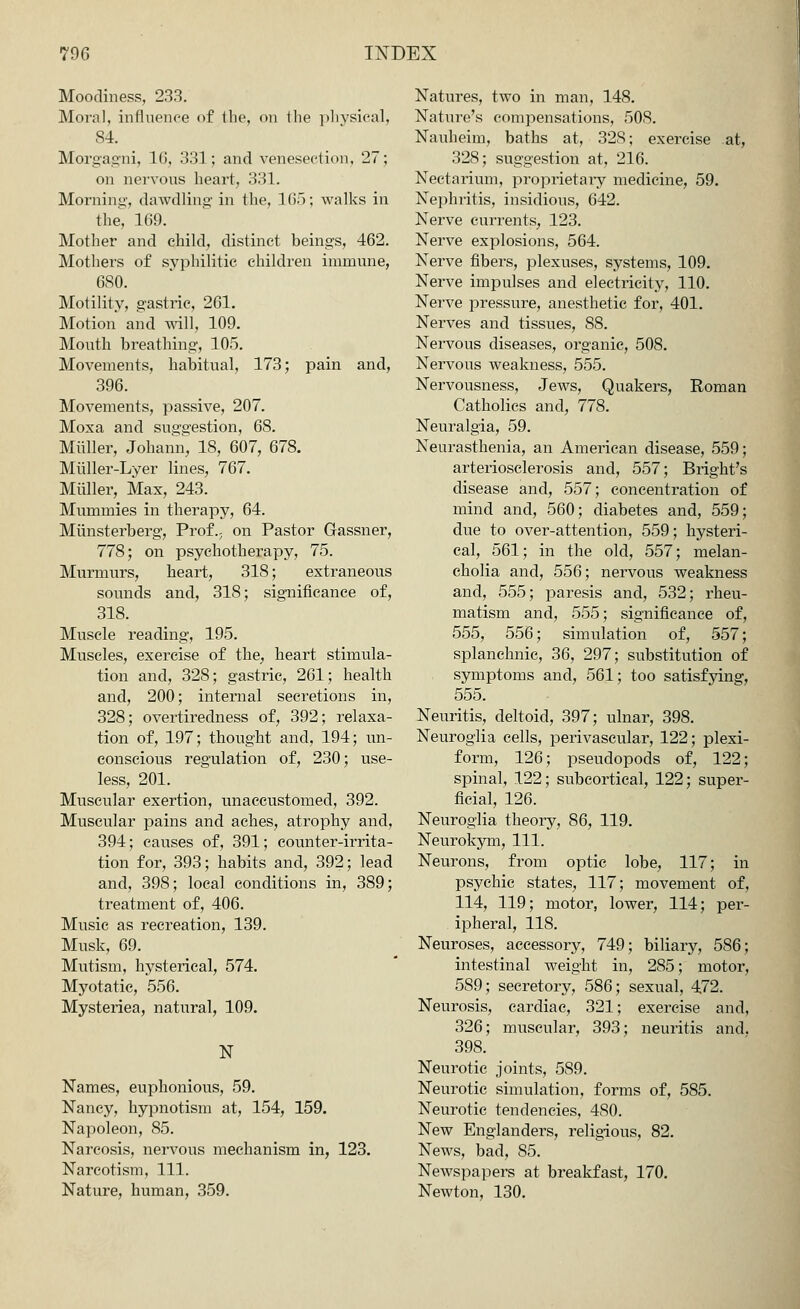 Moodiness, 233. Moral, influence of the, on the physical, 84. Morgagni, 16, 331; and venesection, 27; on nervous heart, 331. Morning, dawdling' in the, 165; walks in the, 169. Mother and child, distinct beings, 462. Mothers of syphilitic children immune, 6S0. Motility, gastric, 261. Motion and will, 109. Mouth breathing, 105. Movements, habitual, 173; pain and, 396. Movements, passive, 207. Moxa and suggestion, 68. Midler, Johann, 18, 607, 678. Miiller-Lyer lines, 767. Midler, Max, 243. Mummies in therapy, 64. Miinsterberg, Prof., on Pastor Gassner, 778; on psychotherapy, 75. Murmurs, heart, 318; extraneous sounds and, 318; significance of, 318. Muscle reading, 195. Muscles, exercise of the, heart stimula- tion and, 328; gastric, 261; health and, 200; internal secretions in, 328; overtiredness of, 392; relaxa- tion of, 197; thought and, 194; un- conscious regulation of, 230; use- less, 201. Muscular exertion, unaccustomed, 392. Muscular pains and aches, atrophy and, 394; causes of, 391; counter-irrita- tion for, 393; habits and, 392; lead and, 398; local conditions in, 389; treatment of, 406. Music as recreation, 139. Musk, 69. Mutism, hysterical, 574. Myotatic, 556. Mysteriea, natural, 109. N Names, euphonious, 59. Nancy, hypnotism at, 154, 159. Napoleon, 85. Narcosis, nervous mechanism in, 123. Narcotism, 111. Nature, human, 359. Natures, two in man, 148. Nature's compensations, 508. Nauheim, baths at, 328; exercise at, 328; suggestion at, 216. Nectarium, proprietary medicine, 59. Nephritis, insidious, 642. Nerve currents, 123. Nerve explosions, 564. Nerve fibers, plexuses, systems, 109. Nerve impulses and electricity, 110. Nerve pressure, anesthetic for, 401. Nerves and tissues, 88. Nervous diseases, organic, 508. Nervous weakness, 555. Nervousness, Jews, Quakers, Roman Catholics and, 778. Neuralgia, 59. Neurasthenia, an American disease, 559; arteriosclerosis and, 557; Blight's disease and, 557; concentration of mind and, 560; diabetes and, 559; due to over-attention, 559; hysteri- cal, 561; in the old, 557; melan- cholia and, 556; nervous weakness and, 555; paresis and, 532; rheu- matism and, 555; significance of, 555, 556; simulation of, 557; splanchnic, 36, 297; substitution of symptoms and, 561; too satisfying, 555. Neuritis, deltoid, 397; ulnar, 398. Neuroglia cells, perivascular, 122; plexi- form, 126; pseudopods of, 122; spinal, 122; subcortical, 122; super- ficial, 126. Neuroglia theory, 86, 119. Neurokym, 111. Neurons, from optic lobe, 117; in psychic states, 117; movement of, 114, 119; motor, lower, 114; per- ipheral, 118. Neuroses, accessory, 749; biliary, 586; intestinal weight in, 285; motor, 589; secretory, 586; sexual, 472. Neurosis, cardiac, 321; exercise and, 326; muscular, 393; neuritis and. 398. Neurotic joints, 589. Neurotic simulation, forms of, 585. Neurotic tendencies, 480. New Englanders, religious, 82. News, bad, 85. Newspapers at breakfast, 170. Newton, 130.