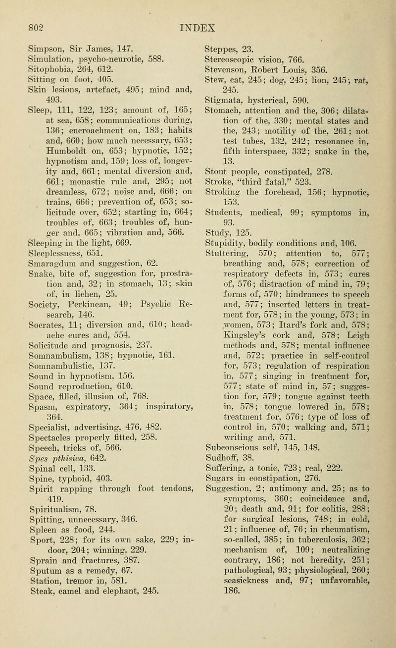 Simpson, Sir James, 147. Simulation, psycho-neurotic, 588. Sitophobia, 264, 612. Sitting on foot, 40). Skin lesions, artefact, 495; mind and, 493. Sleep, 111, 122, 123; amount of, 165; at sea, 658; communications during, 136; encroachment on, 183; habits and, 660; how much necessary, 653; Humboldt on, 653; hypnotic, 152; hypnotism and, 159; loss of, longev- ity and, 661; mental diversion and, 661; monastic rule and, 295; not dreamless, 672; noise and, 666; on trains, 666; prevention of, 653; so- licitude over, 652; starting in, 664; troubles of, 663; troubles of, hun- ger and, 665; vibration and, 566. Sleeping in the light, 669. Sleeplessness, 651. Smaragdum and suggestion, 62. Snake, bite of, suggestion for, prostra- tion and, 32; in stomach, 13; skin of, in lichen, 25. Society, Perkinean, 49; Psychic Re- search, 146. Socrates, 11; diversion and, 610; head- ache cures and, 554. Solicitude and prognosis, 237. Somnambulism, 138; hypnotic, 161. Somnambulistic, 137. Sound in hypnotism, 156. Sound reproduction, 610. Space, filled, illusion of, 768. Spasm, expiratory, 364; inspiratory, 364. Specialist, advertising, 476, 482. Spectacles properly fitted, 258. Speech, tricks of, 566. Spes ptMsica, 642. Spinal cell, 133. Spine, typhoid, 403. Spirit rapping through foot tendons, 419. Spiritualism, 78. Spitting, unnecessary, 346. Spleen as food, 244. Sport, 228; for its own sake, 229; in- door, 204; winning, 229. Sprain and fractures, 387. Sputum as a remedy, 67. Station, tremor in, 581. Steak, camel and elephant, 245. Steppes, 23. Stereoscopic vision, 766. Stevenson, Robert Louis, 356. Stew, cat, 245; dog, 245; lion, 245; rat, 245. Stigmata, hysterical, 590. Stomach, attention and the, 306; dilata- tion of the, 330; mental states and the, 243; motility of the, 261; not test tubes, 132, 242; resonance in, fifth interspace, 332; snake in the, 13. Stout people, constipated, 278. Stroke, third fatal, 523. Stroking the forehead, 156; hypnotic, 153. Students, medical, 99; symptoms in, 93. Study, 125. Stupidity, bodily conditions and, 106. Stuttering, 570; attention to, 577; breathing and, 578; correction of respiratory defects in, 573; cures of, 576; distraction of mind in, 79; forms of, 570; hindrances to speech and, 577; inserted letters in treat- ment for, 578; in the young, 573; in .women, 573; Itard's fork and, 578; Kingsley's cork and, 578; Leigh methods and, 578; mental influence and, 572; practice in self-control for, 573; regulation of respiration in, 577; singing in treatment for, 577; state of mind in, 57; sugges- tion for, 579; tongue against teeth in, 578; tongue lowered in, 578; treatment for, 576; type of loss of control in, 570; walking and, 571; writing and, 571. Subconscious self, 145, 148. Sudhoff, 38. Suffering, a tonic, 723; real, 222. Sugars in constipation, 276. Suggestion, 2; antimony and, 25; as to symptoms, 360; coincidence and, 20; death and, 91; for colitis, 288; for surgical lesions, 748; in cold, 21; influence of, 76; in rheumatism, so-called, 385; in tuberculosis, 362; mechanism of, 109; neutralizing contrary, 186; not heredity, 251; pathological, 93; physiological, 260; seasickness and, 97; unfavorable, 186.