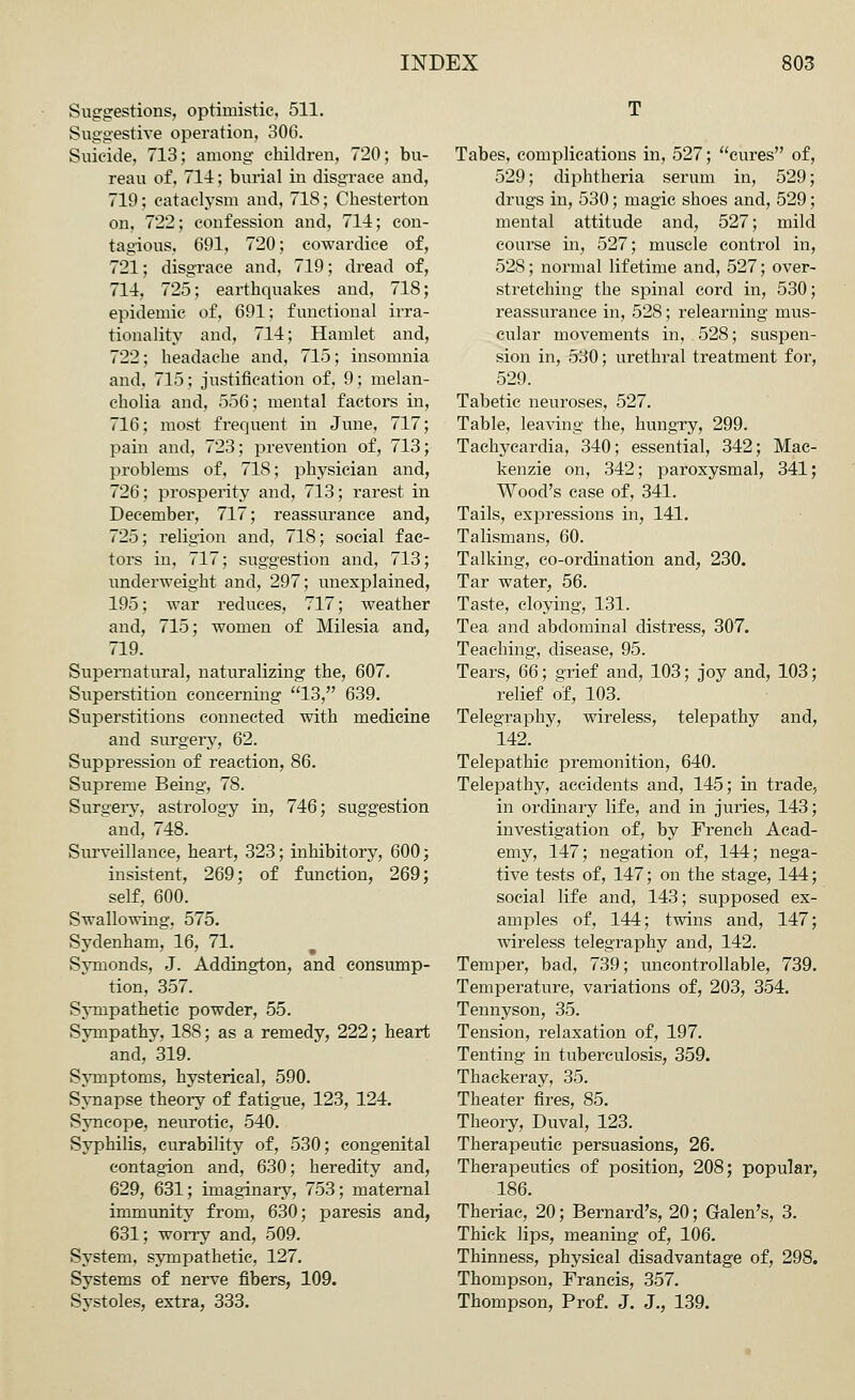 Suggestions, optimistic, 511. Suggestive operation, 306. Suicide, 713; among children, 720; bu- reau of, 714; burial in disgrace and, 719; cataclysm and, 718; Chesterton on, 722; confession and, 714; con- tagious, 691, 720; cowardice of, 721; disgrace and, 719; dread of, 714, 725; earthquakes and, 718; epidemic of, 691; functional irra- tionality and, 714; Hamlet and, 722; headache and, 715; insomnia and, 715; justification of, 9; melan- cholia and, 556; mental factors in, 716; most frequent in June, 717; pain and, 723; prevention of, 713; problems of, 718; physician and, 726; prosperity and, 713; rarest in December, 717; reassurance and, 725; religion and, 718; social fac- tors in, 717; suggestion and, 713; underweight and, 297; unexplained, 195; war reduces, 717; weather and, 715; women of Milesia and, 719. Supernatural, naturalizing the, 607. Superstition concerning 13, 639. Superstitions connected with medicine and surgery, 62. Suppression of reaction, 86. Supreme Being, 78. Surgery, astrology in, 746; suggestion and, 748. Surveillance, heart, 323; inhibitory, 600; insistent, 269; of function, 269; self, 600. Swallowing, 575. Sydenham, 16, 71. Symonds, J. Addington, and consump- tion, 357. Sympathetic powder, 55. Sympathy, 188; as a remedy, 222; heart and, 319. Symptoms, hysterical, 590. Synapse theory of fatigue, 123, 124. Syncope, neurotic, 540. Syphilis, curability of, 530; congenital contagion and, 630; heredity and, 629, 631; imaginary, 753; maternal immunity from, 630; paresis and, 631; worry and, 509. System, sympathetic, 127. Systems of nerve fibers, 109. Systoles, extra, 333. T Tabes, complications in, 527; cures of, 529; diphtheria serum in, 529; drugs in, 530; magic shoes and, 529; mental attitude and, 527; mild course in, 527; muscle control in, 528; normal lifetime and, 527; over- stretching the spinal cord in, 530; reassurance in, 528; relearning mus- cular movements in, 528; suspen- sion in, 530; urethral treatment for, 529. Tabetic, neuroses, 527. Table, leaving the, hungry, 299. Tachycardia, 340; essential, 342; Mac- kenzie on, 342; paroxysmal, 341; Wood's case of, 341. Tails, expressions in, 141. Talismans, 60. Talking, co-ordination and, 230. Tar water, 56. Taste, cloying, 131. Tea and abdominal distress, 307. Teaching, disease, 95. Tears, 66; grief and, 103; joy and, 103; relief of, 103. Telegraphy, wireless, telepathy and, 142. Telepathic premonition, 640. Telepathy, accidents and, 145; in trade, in ordinary life, and in juries, 143; investigation of, by French Acad- emy, 147; negation of, 144; nega- tive tests of, 147; on the stage, 144; social life and, 143; supposed ex- amples of, 144; twins and, 147; wireless telegraphy and, 142. Temper, bad, 739; uncontrollable, 739. Temperature, variations of, 203, 354. Tennyson, 35. Tension, relaxation of, 197. Tenting in tuberculosis, 359. Thackeray, 35. Theater fires, 85. Theory, Duval, 123. Therapeutic persuasions, 26. Therapeutics of position, 208; popular, 186. Theriac, 20; Bernard's, 20; Galen's, 3. Thick lips, meaning of, 106. Thinness, physical disadvantage of, 298. Thompson, Francis, 357. Thompson, Prof. J. J., 139.