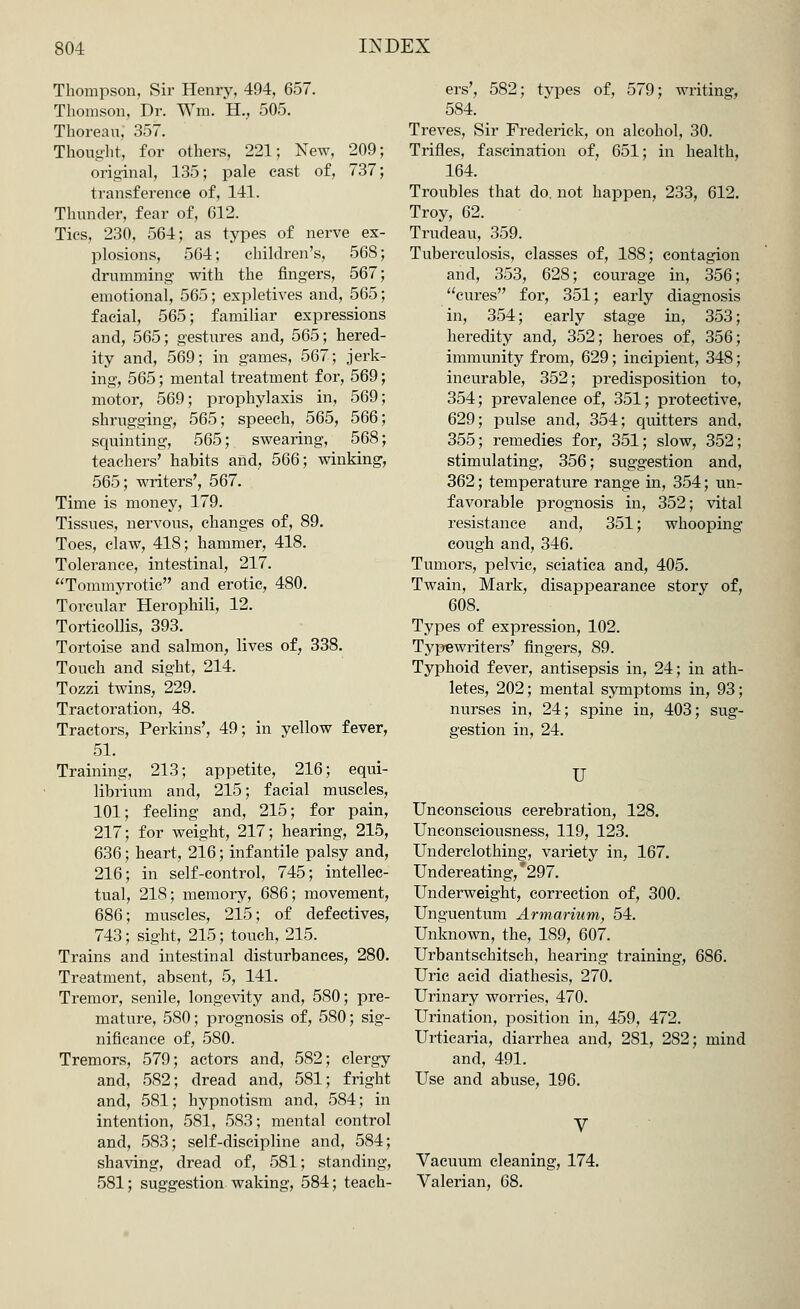 Thompson, Sir Henry, 494, 657. Thomson, Dr. Wm. H., 505. Thoreau, 357. Thought, for others, 221; New, 209; original, 135; pale cast of, 737; transference of, 141. Thunder, fear of, 612. Tics, 230, 564; as types of nerve ex- plosions, 564; children's, 56S drumming' with the fingers, 567 emotional, 565; expletives and, 565 facial, 565; familiar expressions and, 565; gestures and, 565; hered- ity and, 569; in games, 567; jerk- ing, 565; mental treatment for, 569 motor, 569; prophylaxis in, 569 shrugging, 565; speech, 565, 566 squinting, 565; swearing, 568 teachers' habits and, 566; winking, 565; writers', 567. Time is money, 179. Tissues, nervous, changes of, 89. Toes, claw, 418; hammer, 418. Tolerance, intestinal, 217. Tommyrotic and erotic, 480. Torcular Herophili, 12. Torticollis, 393. Tortoise and salmon, lives of, 338. Touch and sight, 214. Tozzi twins, 229. Tract oration, 48. Tractors, Perkins', 49; in yellow fever, 51. Training, 213; appetite, 216; equi- librium and, 215; facial muscles, 101; feeling and, 215; for pain, 217; for weight, 217; hearing, 215, 636; heart, 216; infantile palsy and, 216; in self-control, 745; intellec- tual, 218; memory, 686; movement, 686; muscles, 215; of defectives, 743; sight, 215; touch, 215. Trains and intestinal disturbances, 280. Treatment, absent, 5, 141. Tremor, senile, longevity and, 580; pre- mature, 580; prognosis of, 580; sig- nificance of, 580. Tremors, 579; actors and, 582; clergy and, 582; dread and, 581; fright and, 581; hypnotism and, 584; in intention, 581, 583; mental control and, 583; self-discipline and, 584; shaving, dread of, 581; standing, 581; suggestion waking, 584; teach- ers', 582; types of, 579; writing, 584. Treves, Sir Frederick, on alcohol, 30. Trifles, fascination of, 651; in health, 164. Troubles that do. not happen, 233, 612. Troy, 62. Trudeau, 359. Tuberculosis, classes of, 188; contagion and, 353, 628; courage in, 356; cures for, 351; early diagnosis in, 354; early stage in, 353; heredity and, 352; heroes of, 356; immunity from, 629; incipient, 348; incurable, 352; predisposition to, 354; prevalence of, 351; protective, 629; pulse and, 354; quitters and, 355; remedies for, 351; slow, 352; stimulating, 356; suggestion and, 362; temperature range in, 354; un- favorable prognosis in, 352; vital resistance and, 351; whooping cough and, 346. Tumors, pelvic, sciatica and, 405. Twain, Mark, disappearance story of, 608. Types of expression, 102. Typewriters' fingers, 89. Typhoid fever, antisepsis in, 24; in ath- letes, 202; mental symptoms in, 93; nurses in, 24; spine in, 403; sug- gestion in, 24. U Unconscious cerebration, 128. Unconsciousness, 119, 123. Underclothing, variety in, 167. Undereating, *297. Underweight, correction of, 300. Unguentum Armarium, 54. Unknown, the, 189, 607. Urbantschitsch, hearing training, 686. Uric acid diathesis, 270. Urinary worries, 470. Urination, position in, 459, 472. Urticaria, diarrhea and, 281, 282; mind and, 491. Use and abuse, 196. V Vacuum cleaning, 174. Valerian, 68.