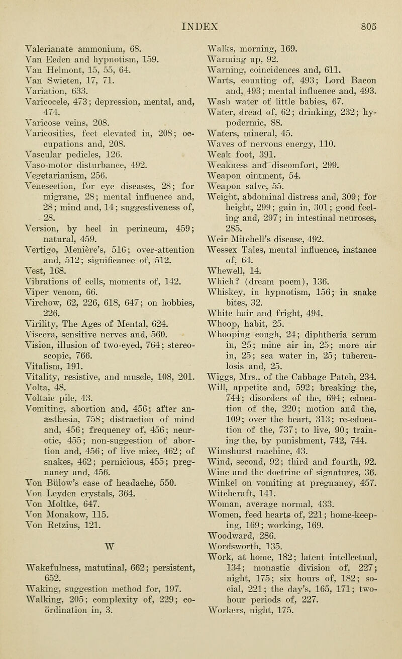 Valerianate ammonium, 68. Van Eeden and hypnotism, 159. Van Helmont, 15, 55, 64. Van Swieten, 17, 71. Variation, 633. Varicocele, 473; depression, mental, and, 474. Varicose veins, 20S. Varicosities, feet elevated in, 20S; oc- cupations and, 20S. Vascular pedicles, 126. Vaso-motor disturbance, 492. Vegetarianism, 256. Venesection, for eye diseases, 28; for migrane, 28; mental influence and, 28; mind and, 14; sus'gestiveness of, . 28. Version, by heel in perineum, 459; natural, 459. Vertigo, Meniere's, 516; over-attention and, 512; significance of, 512. Vest, 168. Vibrations of cells, moments of, 142. Viper venom, 66. Virchow, 62, 226, 618, 647; on hobbies, 226. Virility, The Ages of Mental, 624. Viscera, sensitive nerves and, 560. Vision, illusion of two-eyed, 764; stereo- scopic, 766. Vitalism, 191. Vitality, resistive, and muscle, 108, 201. Volta, 48. Voltaic pile, 43. Vomiting, abortion and, 456; after an- aesthesia, 758; distraction of mind and, 456; frequency of, 456; neur- otic, 455; non-suggestion of abor- tion and, 456; of live mice, 462; of snakes, 462; pernicious, 455; preg- nancy and, 456. Von Biilow's case of headache, 550. Von Leyden crystals, 364. Von Moltke, 647. Von Monakow, 115. Von Retzius, 121. W Wakefulness, matutinal, 662; persistent, 652. Waking, suggestion method for, 197. Walking, 205; complexity of, 229; co- ordination in, 3. Walks, morning, 169. Warming up, 92. Warning, coincidences and, 611. Warts, counting of, 493; Lord Bacon and, 493; mental influence and, 493. Wash water of little babies, 67. Water, dread of, 62; drinking, 232; hy- podermic, 88. Waters, mineral, 45. Waves of nervous energy, 110. Weak foot, 391. Weakness and discomfort, 299. Weapon ointment, 54. Weapon salve, 55. Weight, abdominal distress and, 309; for height, 299; gain in, 301; good feel- ing and, 297; in intestinal neuroses, 285. Weir Mitchell's disease, 492. Wessex Tales, mental influence, instance of, 64. Whewell, 14. Which? (dream poem), 136. Whiskey, in hypnotism, 156; in snake bites, 32. White hair and fright, 494. Whoop, habit, 25. Whooping cough, 24; diphtheria serum in, 25; mine air in, 25; more air in, 25; sea water in, 25; tubercu- losis and, 25. Wiggs, Mrs., of the Cabbage Patch, 234. Will, appetite and, 592; breaking the, 744; disorders of the, 694; educa- tion of the, 220; motion and the, 109; over the heart, 313; re-educa- tion of the, 737; to live, 90; train- ing the, by punishment, 742, 744. Wimshurst machine, 43. Wind, second, 92; third and fourth, 92. Wine and the doctrine of signatures, 36. Winkel on vomiting at pregnancy, 457. Witchcraft, 141. Woman, average normal, 433. Women, feed hearts of, 221; home-keep- ing, 169; working, 169. Woodward, 286. Wordsworth, 135. Work, at home, 182; latent intellectual, 134; monastic division of, 227; night, 175; six hours of, 182; so- cial, 221; the day's, 165, 171; two- hour periods of, 227. Workers, night, 175.