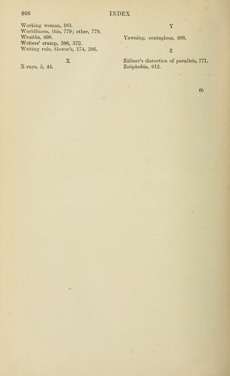 Working woman, 183. Worldliness, this, 779; other, 779. Wraiths, 608. Writers' cramp, 396, 572. Writing; rule, Grower's, 174, 396. Yawning, contagious, 688. X-rays, 5, 44. Zollner's distortion of parallels, 771. Zoophobia, 612. (l)
