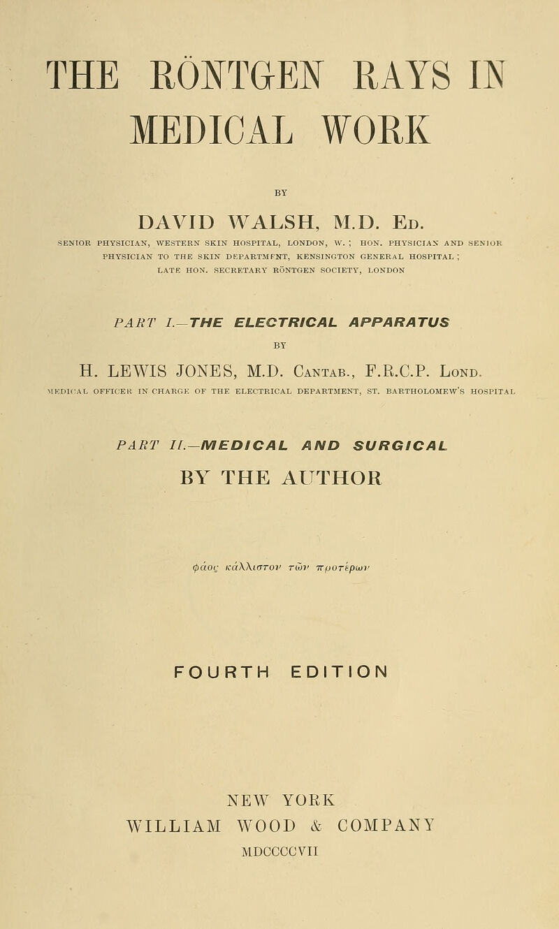 MEDICAL WORK BY DAVID WALSH, M.D. Ed. SENIOR PHYSICIAN, WESTERN SKIN HOSPITAL, LONDON, W. ; HON. PHYSICIAN AND SENIOR PHYSICIAN TO THE SKIN DEPARTMFNT, KENSINGTON GENERAL HOSPITAL | LATE HON. SECRETARY RONTGEN SOCIETY, LONDON PART I.-THE ELECTRICAL APPARATUS BY H. LEWIS JONES, M.D. Cantab., P.R.C.P. Lond. MEDICAL OFFICER IN CHARGE OF THE ELECTRICAL DEPARTMENT, ST. BARTHOLOMEW'S HOSPITAL PART II—MEDICAL AND SURGICAL BY THE AUTHOR 0«ot,' icdXXiaroi' rwv Trportpwi' FOURTH EDITION NEW YORK WILLIAM WOOD & COMPANY MDCCCOVII