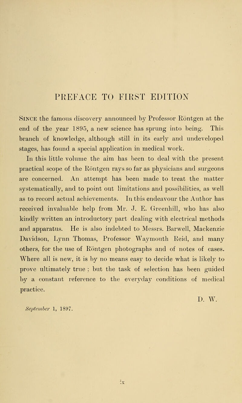 Since the famous discovery announced by Professor Rontgen at the end of the year 1895, a new science has sprung into being. This branch of knowledge, although still in its early and undeveloped stages, has found a special application in medical work. In this little volume the aim has been to deal with the present practical scope of the Rontgen rays so far as physicians and surgeons are concerned. An attempt has been made to treat the matter systematically, and to point out limitations and possibilities, as well as to record actual achievements. In this endeavour the Author has received invaluable help from Mr. J. E. Greenhill, who has also kindly written an introductory part dealing with electrical methods and apparatus. He is also indebted to Messrs. Barwell, Mackenzie Davidson, Lynn Thomas, Professor Waymouth Reid, and many others, for the use of Rontgen photographs and of notes of cases. Where all is new, it is by no means easy to decide what is likely to prove ultimately true ; but the task of selection has been guided by a constant reference to the everyday conditions of medical practice. D. W. September 1, 1897.