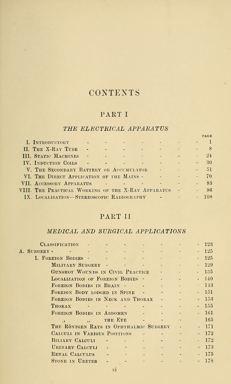 CONTENTS PART I THE ELECTBICAL APPARATUS PAGE I. Introductory - - - - - - - 1 II. The X-Ray Tube ----- - 8 III. Static Machines ------- 24 IV. Induction Coils - - - - - - - 30 V. The Secondary Battery or Accumulator - - 51 VI. The Direct Application of the Mains - - - - 70 VII. Accessory Apparatus - - - - - - 83 VIII. The Practical Working of the X-Ray Apparatus - - 96 IX. Localization—Stereoscopic Radiography - - 108 PART II MEDICAL AND SURGICAL APPLICATIONS Classification ------- 123 A. Surgery --------- 125 I. Foreign Bodies ----- - 125 Military Surgery - - - - - 129 Gunshot Wounds in Civil Practice - - 135 Localization of Foreign Bodies - - - - 140 Foreign Bodies in Brain - - - - 143 Foreign Body lodged in Spine - - - - 151 Foreign Bodies in Neck and Thorax - - - 153 Thorax ------- 155 Foreign Bodies in Abdomen - - - - 161 ,, ,, the Eye - - - 165 The Rontgen Rays in Ophthalmic Surgery - - 171 Calculi in Various Positions - - - - 172 Biliary Calculi - - - - - 172 Urinary Calculi - - - - - - 173 Renal Calculus ------ 175 Stone in Ureter - - - - - - 178