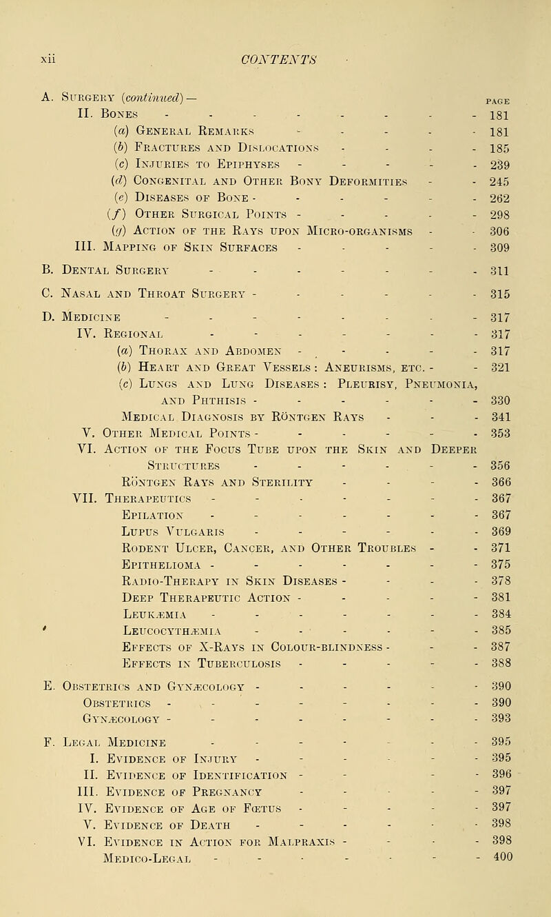 A. Surgery {continued)— PAGE II. Bones -.--...- 131 (a) General Remarks .... isi (b) Fractures and Dislocations .... 185 (c) Injuries to Epiphyses - - - - - 239 (d) Congenital and Other Bony Deformities - - 245 (c) Diseases of Bone ------ 262 (/) Other Surgical Points ----- 298 (>/) Action of the Rays upon Micro-organisms - 306 III. Mapping of Skin Surfaces - - - 309 B. Dental Surgery ... - - 311 C. Nasal and Throat Surgery - - - - 315 D. Medicine - - ----- 317 IV. Regional - - - ... 317 (a) Thorax and Abdomen - - - - - 317 (b) Heart and Great Vessels: Aneurisms, etc.- - 321 (c) Lungs and Lung Diseases : Pleurisy, Pneumonia, and Phthisis ------ 330 Medical Diagnosis by Rontgen Rays - - - 341 V. Other Medical Points ------ 353 VI. Action of the Focus Tube upon the Skin and Deeper Structures .... . 356 Rontgen Rays and Sterility - - - 366 VII. Therapeutics - - - - - 367 Epilation - ..... 367 Lupus Vulgaris ..--.. 369 Rodent Ulcer, Cancer, and Other Troubles - - 371 Epithelioma ------- 375 Radio-Therapy in Skin Diseases - 378 Deep Therapeutic Action ----- 381 Leukemia ...--.. 384 ' leucocythemia .... . 385 Effects of X-Rays in Colour-blindness - - - 387 Effects in Tuberculosis - 388 E. Obstetrics and Gynaecology - - 390 Obstetrics - .--... 390 Gynecology - ...... 393 F. Legal Medicine - - - - 395 I. Evidence of Injury - - - - 395 II. Evidence of Identification - - 396 III. Evidence of Pregnancy - - - 397 IV. Evidence of Age of Fcetus - - - - 397 V. Evidence of Death ------ 398 VI. Evidence in Action for Malpraxls - • - 398 Medico-Legal -;.--- - 400