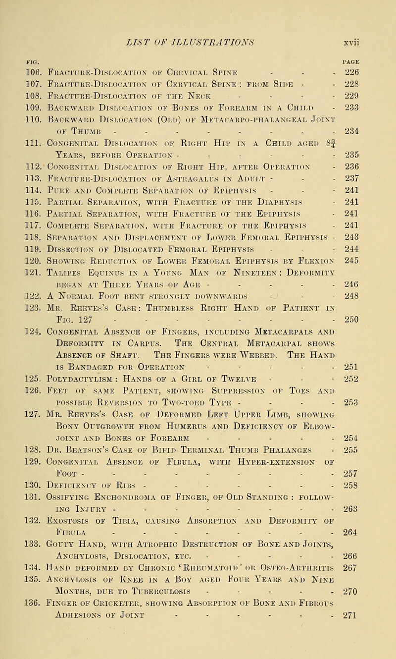 FIG. PAGE 106. Fracture-Dislocation of Cervical Spine - - - 226 107. Fracture-Dislocation of Cervical Spine : from Side - - 228 108. Fracture-Dislocation of the Neck - 229 109. Backward Dislocation of Bones of Forearm in a Child - 233 110. Backward Dislocation (Old) of Metacarpophalangeal Joint of Thumb - - - - - - - - 234 111. Congenital Dislocation of Right Hip in a Child aged 8| Years, before Operation ------ 235 112.'Congenital Dislocation of Right Hip, after Operation - 236 113. Fracture-Dislocation of Astragalus in Adult - - 237 114. Pure and Complete Separation of Epiphysis - - 241 115. Partial Separation, with Fracture of the Diaphysis - 241 116. Partial Separation, with Fracture of the Epiphysis - 241 117. Complete Separation, with Fracture of the Epiphysis - 241 118. Separation and Displacement of Lower Femoral Epiphysis - 243 119. Dissection of Dislocated Femoral Epiphysis - - 244 120. Showing Reduction of Lower Femoral Epiphysis by Flexion 245 121. Talipes Equinus in a Young Man of Nineteen : Deformity began at three years of age ----- 246 122. A Normal Foot bent strongly downwards -j - - 248 123. Mr. Reeves's Case : Thumbless Right Hand of Patient in Fig. 127 250 124. Congenital Absence of Fingers, including Metacarpals and Deformity in Carpus. The Central Metacarpal shows Absence of Shaft. The Fingers were Webbed. The Hand is Bandaged for Operation - - - - - 251 125. Polydactylism : Hands of a Girl of Twelve - - - 252 126. Feet of same Patient, showing Suppression of Toes and possible Reversion to Two-toed Type - 253 127. Mr. Reeves's Case of Deformed Left Upper Limb, showing Bony Outgrowth from Humerus and Deficiency of Elbow- joint and Bones of Forearm - 254 128. Dr. Beatson's Case of Bifid Terminal Thumb Phalanges - 255 129. Congenital Absence of Fibula, with Hyper-extension of Foot ----- - - - 257 130. Deficiency of Ribs ------- 258 131. Ossifying Enchondroma of Finger, of Old Standing : follow- ing Injury -------- 263 132. Exostosis of Tibia, causing Absorption and Deformity of Fibula - - - - - - - - 264 133. Gouty Hand, with Atrophic Destruction of Bone and Joints, Anchylosis, Dislocation, etc. ----- 266 134. Hand deformed by Chronic 'Rheumatoid' or Osteo-Arthritis 267 135. Anchylosis of Knee in a Boy aged Four Years and Nine Months, due to Tuberculosis - 270 136. Finger of Cricketer, showing Absorption of Bone and Fibrous Adhesions of Joint ...... 271