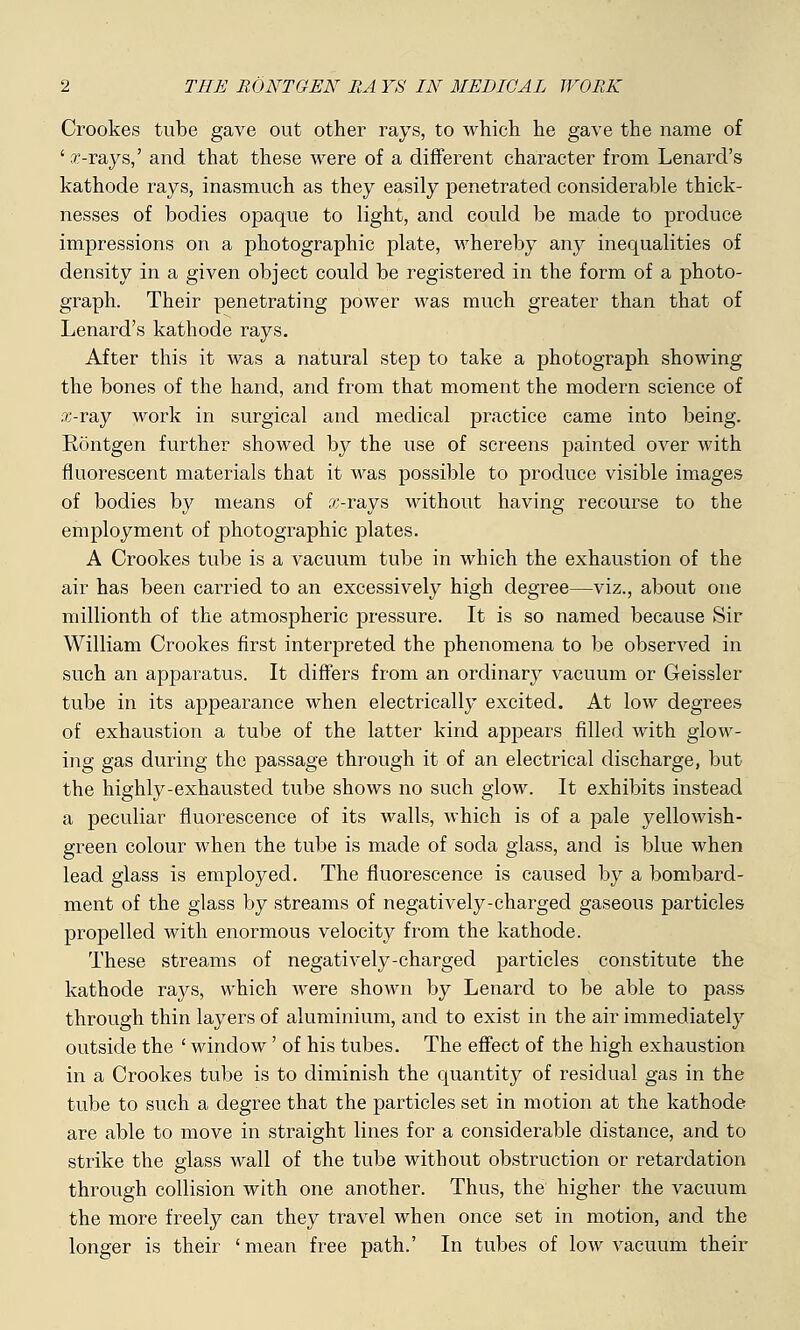 Crookes tube gave out other rays, to which he gave the name of ' x-rays,' and that these were of a different character from Lenard's kathode rays, inasmuch as they easily penetrated considerable thick- nesses of bodies opaque to light, and could be made to produce impressions on a photographic plate, whereby any inequalities of density in a given object could be registered in the form of a photo- graph. Their penetrating power was much greater than that of Lenard's kathode rays. After this it was a natural step to take a photograph showing the bones of the hand, and from that moment the modern science of x-ray work in surgical and medical practice came into being. Rontgen further showed by the use of screens painted over with fluorescent materials that it was possible to produce visible images of bodies by means of x-rays without having recourse to the employment of photographic plates. A Crookes tube is a vacuum tube in which the exhaustion of the air has been carried to an excessively high degree—viz., about one millionth of the atmospheric pressure. It is so named because Sir William Crookes first interpreted the phenomena to be observed in such an apparatus. It differs from an ordinary vacuum or Geissler tube in its appearance when electrically excited. At low degrees of exhaustion a tube of the latter kind appears filled with glow- ing gas during the passage through it of an electrical discharge, but the highly-exhausted tube shows no such glow. It exhibits instead a peculiar fluorescence of its walls, which is of a pale yellowish- green colour when the tube is made of soda glass, and is blue when lead glass is employed. The fluorescence is caused by a bombard- ment of the glass by streams of negatively-charged gaseous particles propelled with enormous velocity from the kathode. These streams of negatively-charged particles constitute the kathode rays, which were shown by Lenard to be able to pass through thin layers of aluminium, and to exist in the air immediately outside the ' window' of his tubes. The effect of the high exhaustion in a Crookes tube is to diminish the quantity of residual gas in the tube to such a degree that the particles set in motion at the kathode are able to move in straight lines for a considerable distance, and to strike the glass wall of the tube without obstruction or retardation through collision with one another. Thus, the higher the vacuum the more freely can they travel when once set in motion, and the longer is their 'mean free path.' In tubes of low vacuum their