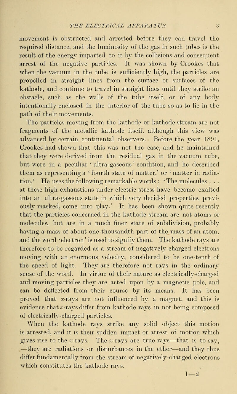 movement is obstructed and arrested before they can travel the required distance, and the luminosity of the gas in such tubes is the result of the energy imparted to it by the collisions and consequent arrest of the negative particles. It was shown by Crookes that when the vacuum in the tube is sufficiently high, the particles are propelled in straight lines from the surface or surfaces of the kathode, and continue to travel in straight lines until they strike an obstacle, such as the walls of the tube itself, or of any body intentionally enclosed in the interior of the tube so as to lie in the path of their movements. The particles moving from the kathode or kathode stream are not fragments of the metallic kathode itself, although this view was advanced by certain continental observers. Before the year 1891, Crookes had shown that this was not the case, and he maintained that they were derived from the residual gas in the vacuum tube, but were in a peculiar ' ultra-gaseous' condition, and he described them as representing a ' fourth state of matter,' or ' matter in radia- tion.' He uses the following remarkable words : 'The molecules . . . at these high exhaustions under electric stress have become exalted into an ultra-gaseous state in which very decided properties, previ- ously masked, come into play.' It has been shown quite recently that the particles concerned in the kathode stream are not atoms or molecules, but are in a much finer state of subdivision, probably having a mass of about one-thousandth part of the mass of an atom, and the word ' electron' is used to signify them. The kathode rays are therefore to be regarded as a stream of negatively-charged electrons moving with an enormous velocity, considered to be one-tenth of the speed of light. They are therefore not rays in the ordinary sense of the word. In virtue of their nature as electrically-charged and moving particles they are acted upon by a magnetic pole, and can be deflected from their course by its means. It has been proved that x-rays are not influenced by a magnet, and this is evidence that x-rays differ from kathode rays in not being composed of electrically-charged particles. When the kathode rays strike any solid object this motion is arrested, and it is their sudden impact or arrest of motion which gives rise to the x-rays. The x-rays are true rays—that is to say, —they are radiations or disturbances in the ether—and they thus differ fundamentally from the stream of negatively-charged electrons which constitutes the kathode rays. 1—2