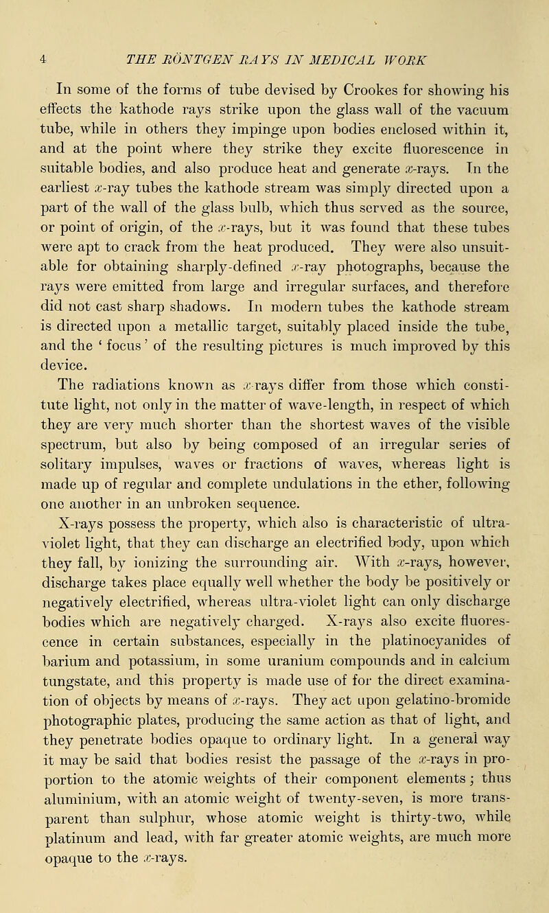 In some of the forms of tube devised by Crookes for showing his effects the kathode rays strike upon the glass wall of the vacuum tube, while in others they impinge upon bodies enclosed within it, and at the point where they strike they excite fluorescence in suitable bodies, and also produce heat and generate axrays. Tn the earliest ai-ray tubes the kathode stream was simply directed upon a part of the wall of the glass bulb, which thus served as the source, or point of origin, of the x-rays, but it was found that these tubes were apt to crack from the heat produced. They were also unsuit- able for obtaining sharply-defined ,>:-ray photographs, because the rays were emitted from large and irregular surfaces, and therefore did not cast sharp shadows. In modern tubes the kathode stream is directed upon a metallic target, suitably placed inside the tube, and the ' focus' of the resulting pictures is much improved by this device. The radiations known as x-rays differ from those which consti- tute light, not only in the matter of wave-length, in respect of which they are very much shorter than the shortest waves of the visible spectrum, but also by being composed of an irregular series of solitary impulses, waves or fractions of waves, whereas light is made up of regular and complete undulations in the ether, following- one another in an unbroken sequence. X-rays possess the property, which also is characteristic of ultra- violet light, that they can discharge an electrified body, upon which they fall, by ionizing the surrounding air. With a;-rays, however, discharge takes place equally well whether the body be positively or negatively electrified, whereas ultra-violet light can only discharge bodies which are negatively charged. X-rays also excite fluores- cence in certain substances, especially in the platinocyanides of barium and potassium, in some uranium compounds and in calcium tungstate, and this property is made use of for the direct examina- tion of objects by means of x-rays. They act upon gelatino-bromide photographic plates, producing the same action as that of light, and they penetrate bodies opaque to ordinary light. In a general way it may be said that bodies resist the passage of the sxrays in pro- portion to the atomic weights of their component elements; thus aluminium, with an atomic weight of twenty-seven, is more trans- parent than sulphur, whose atomic weight is thirty-two, while platinum and lead, with far greater atomic weights, are much more opaque to the x-rays.