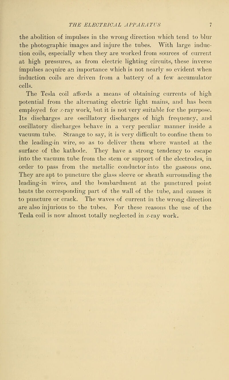 the abolition of impulses in the wrong direction which tend to blur the photographic images and injure the tubes. With large induc- tion coils, especially when they are worked from sources of current at high pressures, as from electric lighting circuits, these inverse impulses acquire an importance which is not nearly so evident when induction coils are driven from a battery of a few accumulator cells. The Tesla coil affords a means of obtaining currents of high potential from the alternating electric light mains, and has been employed for ,/>ray work, but it is not very suitable for the purpose. Its discharges are oscillatory discharges of high frequency, and oscillatory discharges behave in a very peculiar manner inside a vacuum tube. Strange to say, it is very difficult to confine them to the leading-in wire, so as to deliver them where wanted at the surface of the kathode. They have a strong tendency to escape into the vacuum tube from the stem or support of the electrodes, in order to pass from the metallic conductor into the gaseous one. They are apt to puncture the glass sleeve or sheath surrounding the leading-in wires, and the bombardment at the punctured point heats the corresponding part of the wall of the tube, and causes it to puncture or crack. The waves of current in the wrong direction are also injurious to the tubes. For these reasons the use of the Tesla coil is now almost totally neglected in x-ray work.