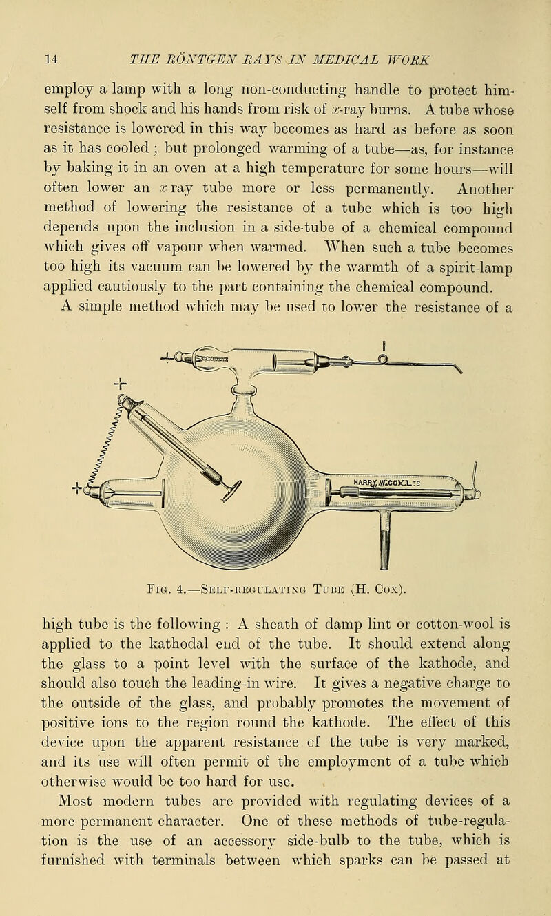employ a lamp with a long non-conducting handle to protect him- self from shock and his hands from risk of x-ray burns. A tube whose resistance is lowered in this way becomes as hard as before as soon as it has cooled ; but prolonged warming of a tube—as, for instance by baking it in an oven at a high temperature for some hours—will often lower an sc-ray tube more or less permanently. Another method of lowering the resistance of a tube which is too high depends upon the inclusion in a side-tube of a chemical compound which gives off vapour when warmed. When such a tube becomes too high its vacuum can be lowered by the warmth of a spirit-lamp applied cautiously to the part containing the chemical compound. A simple method which may be used to lower the resistance of a Fig. 4.—Self-regitlatixg Tube (H. Cox). high tube is the following : A sheath of damp lint or cotton-wool is applied to the kathodal end of the tube. It should extend along the glass to a point level with the surface of the kathode, and should also touch the leading-in wire. It gives a negative charge to the outside of the glass, and probably promotes the movement of positive ions to the region round the kathode. The effect of this device upon the apparent resistance of the tube is very marked, and its use will often permit of the employment of a tube which otherwise would be too hard for use. Most modern tubes are provided with regulating devices of a more permanent character. One of these methods of tube-regula- tion is the use of an accessory side-bulb to the tube, which is furnished with terminals between which sparks can be passed at