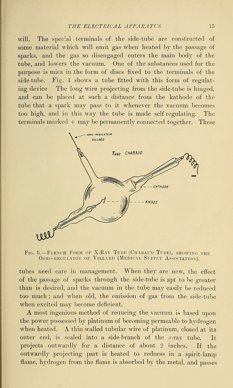 will. The special terminals of the side-tube are constructed of some material which will emit gas when heated by the passage of sparks, and the gas so disengaged enters the main body of the tube, and lowers the vacuum. One of the substances used for the purpose is mica in the form of discs fixed to the terminals of the side-tube. Fig. 4 shows a tube fitted with this form of regulat- ing device The long wire projecting from the side-tube is hinged, and can be placed at such a distance from the kathode of the tube that a spark may pass to it whenever the vacuum becomes too high, and in this way the tube is made self regulating. The terminals marked + may be permanently connected together. These Fig. 5.—French Form of X-Ray Turk (Chabaud Tube), showing the osmo-reglrlator of vlllard (medical supply association). tubes need care in management. When they are new, the effect of the passage of sparks through the side-tube is apt to be greater than is desired, and the vacuum in the tube may easily be reduced too much ; and when old, the emission of gas from the side-tube when excited may become deficient. A most ingenious method of reducing the vacuum is based upon the power possessed by platinum of becoming permeable to hydrogen when heated. A thin-walled tubular wire uf platinum, closed at its outer end, is sealed into a side-branch of the x-ray tube. It projects outwardly for a distance of about 2 inches. If the outwardly projecting part is heated to redness in a spirit-lamp flame, hydrogen from the flame is absorbed by the metal, and passes