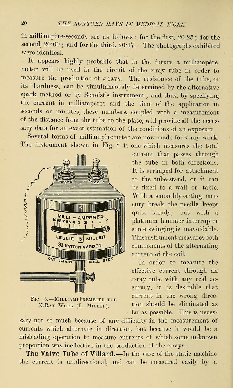 in milliampere-seconds are as follows : for the first, 20*25 ; for the second, 20-00 ; and for the third, 20-47. The photographs exhibited were identical. It appears highly probable that in the future a milliampere- meter will be used in the circuit of the x-ray tube in order to measure the production of x rays. The resistance of the tube, or its ' hardness,' can be simultaneously determined by the alternative spark method or by Benoist's instrument; and thus, by specifying the current in milliamperes and the time of the application in seconds or minutes, these numbers, coupled with a measurement of the distance from the tube to the plate, will provide all the neces- sary data for an exact estimation of the conditions of an exposure. Several forms of milliamperemeter are now made for ,i-ray work. The instrument shown in Fig. 8 is one which measures the total current that passes through the tube in both directions. It is arranged for attachment to the tube-stand, or it can be fixed to a wall or table. With a smoothly-acting mer- cury break the needle keeps quite steady, but with a platinum hammer interrupter some swinging is unavoidable. This instrument measures both components of the alternating current of the coil. In order to measure the effective current through an a;-ray tube with any real ac- curacy, it is desirable that current in the wrong direc- tion should be eliminated as far as possible. This is neces- sary not so much because of any difficulty in the measurement of currents which alternate in direction, but because it would be a misleading operation to measure currents of which some unknown proportion was ineffective in the production of the ;«-rays. The Valve Tube Of Villard.—In the case of the static machine the current is unidirectional, and can be measured easily by a Fig. 8.—Milliampekemeteb. foe X-Ray Work (L. Miller).