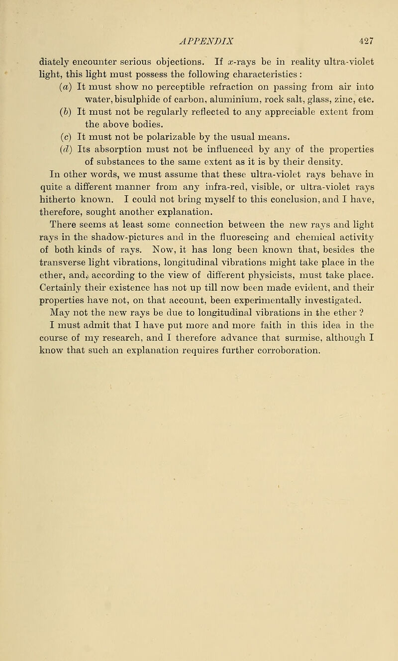 diately encounter serious objections. If a>rays be in reality ultra-violet light, this light must possess the following characteristics : (a) It must show no perceptible refraction on passing from air into water, bisulphide of carbon, aluminium, rock salt, glass, zinc, etc. (b) It must not be regularly reflected to any appreciable extent from the above bodies. (c) It must not be polarizable by the usual means. (d) Its absorption must not be influenced by any of the properties of substances to the same extent as it is by their density. In other words, we must assume that these ultra-violet rays behave in quite a different manner from any infra-red, visible, or ultra-violet rays hitherto known. I could not bring myself to this conclusion, and I have, therefore, sought another explanation. There seems at least some connection between the new rays and light rays in the shadow-pictures and in the fluorescing and chemical activity of both kinds of rays. Now, it has long been known that, besides the transverse light vibrations, longitudinal vibrations might take place in the ether, and,\ according to the view of different physicists, must take place. Certainly their existence has not up till now been made evident, and their properties have not, on that account, been experimentally investigated. May not the new rays be due to longitudinal vibrations in the ether ? I must admit that I have put more and more faith in this idea in the course of my research, and I therefore advance that surmise, although I know that such an explanation requires further corroboration.
