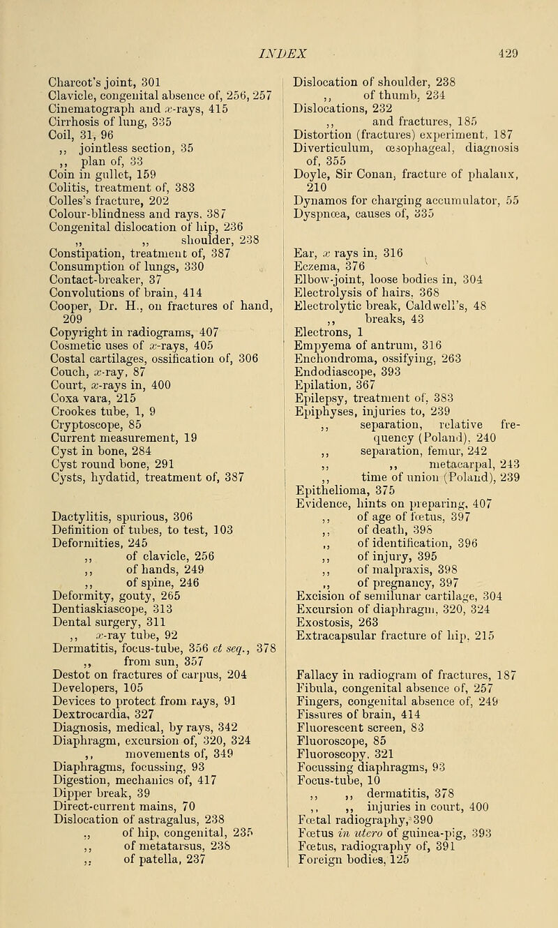 Charcot's joint, 301 Clavicle, congenital absence of, 256, 257 Cinematograph and .u-rays, 415 Cirrhosis of lung, 335 Coil, 31, 96 ,, jointless section, 35 ,, plan of, 33 Coin in gullet, 159 Colitis, treatment of, 383 Colles's fracture, 202 Colour-blindness and rays, 387 Congenital dislocation of hip, 236 ,, ,, shoulder, 238 Constipation, treatment of, 387 Consumption of lungs, 330 Contact-breaker, 37 Convolutions of brain, 414 Cooper, Dr. H., on fractures of hand, 209 Copyright in radiograms, 407 Cosmetic uses of a:-rays, 405 Costal cartilages, ossification of, 306 Couch, ii'-ray, 87 Court, a;-rays in, 400 Coxa vara, 215 Crookes tube, 1, 9 Cryptoscope, 85 Current measurement, 19 Cyst in bone, 284 Cyst round bone, 291 Cysts, hydatid, treatment of, 387 Dactylitis, spurious, 306 Definition of tubes, to test, 103 Deformities, 245 ,, of clavicle, 256 ,, of hands, 249 ,, of spine, 246 Deformity, gouty, 265 Dentiaskiascope, 313 Dental surgery, 311 ,, o;-ray tube, 92 Dermatitis, focus-tube, 356 ct seq., 378 ,, from sun, 357 Destot on fractures of carpus, 204 Developers, 105 Devices to protect from rays, 91 Dextrocardia, 327 Diagnosis, medical, by rays, 342 Diaphragm, excursion of, 320, 324 ,, movements of, 349 Diaphragms, focussing, 93 Digestion, mechanics of, 417 Dipper break, 39 Direct-current mains, 70 Dislocation of astragalus, 238 ., of hip, congenital, 235 ,, of metatarsus, 23S ,. of patella, 237 Dislocation of shoulder, 238 of thumb, 234 Dislocations, 232 ,, and fractures, 185 Distortion (fractures) experiment, 187 Diverticulum, oesophageal, diagnosis of, 355 Doyle, Sir Conan, fracture of phalanx, 210 Dynamos for chaining accumulator, 55 Dyspnoea, causes of, 335 Ear, x rays in. 316 Eczema, 376 Elbow-joint, loose bodies in, 304 Electrolysis of hairs. 368 Electrolytic break, Caldwell's, 48 ,, breaks, 43 Electrons, 1 Empyema of antrum, 316 Enchondroma, ossifying, 263 Endodiascope, 393 Epilation, 367 Epilepsy, treatment of, 383 Epiphyses, injuries to, 239 ,, separation, relative fre- cpuency (Poland), 240 ,, separation, femur, 242 ,, ,, metacarpal, 213 ,, time of union (Poland), 239 Epithelioma, 375 Evidence, hints on preparing, 407 ,, of age of fcetus, 397 ,, of death, 395 ,, of identification, 396 ,, of injury, 395 ,, of malpraxis, 398 ,, of pregnancy, 397 Excision of semilunar cartilage, 304 Excursion of diaphragm, 320, 324 Exostosis, 263 Extracapsular fracture of hip, 215 Fallacy in radiogram of fractures, 187 Fibula, congenital absence of, 257 Fingers, congenital absence of, 249 Fissures of brain, 414 Fluorescent screen, 83 Fluoroscope, 85 Fluoroscopy, 321 Focussing diaphragms, 93 Focus-tube, 10 ,, ,, dermatitis, 378 ,, ,, injuries in court, 400 Foetal radiography, 390 Fcetus in utero of guinea-pig, 393 Fcetus, radiography of, 391 Foreign bodies, 125