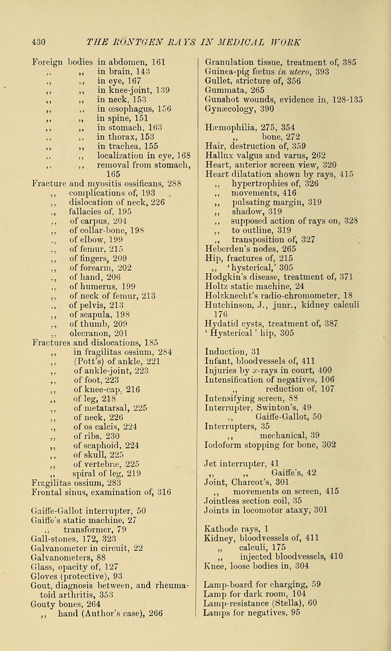 Foreign bodies in abdomen, 161 ,, in brain, 143 ,, ,, in eye, 167 ,, ,, in knee-joint, 139 ,, ,, in neck, 153 ,, ,, in oesophagus, 156 ,, ,, in spine, 151 ,, ,, in stomach, 163 in thorax, 153 ,, ,, in trachea, 155 ,, localization in eye, 168 ,, ,, removal from stomach, 165 Fracture and myositis ossificans, 288 ,, complications of, 193 ,, dislocation of neck, 226 ,, fallacies of, 195 ,, of carpus, 204 ,, of collar-bone, 198 ,, of elbow, 199 ,, of femur, 215 ,, of fingers, 209 ,, of forearm, 202 ,, of hand, 206 ,, of humerus, 199 ,, of neck of femur, 213 ,, of pelvis, 213 ,, of scapula, 198 ,, of thumb, 209 ,, olecranon, 201 Fractures and dislocations, 185 ,, in fragilitas ossium, 284 (Pott's) of ankle, 221 ,, of ankle-joint, 223 of foot, 223 ,, of knee-cap. 216 of leg, 218 ' ,, of metatarsal, 225 ,, of neck, 226 ,, of os calcis, 224 of ribs, 230 ,, of scaphoid, 224 of skull, 225 ,, of vertebrae, 225 ,, spiral of leg, 219 Fragilitas ossium, 283 Frontal sinus, examination of, 316 Gaiffe-Gallot interrupter, 50 Gaiffe's static machine, 27 ,, transformer, 79 Gall-stones, 172, 323 Galvanometer in circuit, 22 Galvanometers, 88 Glass, opacity of, 127 Gloves (protective), 93 Gout, diagnosis between, and rheuma- toid arthritis, 353 Gouty bones, 264 ,, hand (Author's case), 266 Granulation tissue, treatment of, 385 Guinea-pig foetus in utero, 393 Gullet, stricture of, 356 Gummata, 265 Gunshot wounds, evidence in, 128-135 Gynaecology, 390 Haemophilia, 275, 354 ,, bone, 272 Hair, destruction of, 359 Hallux valgus and varus, 262 Heart, anterior screen view, 320 Heart dilatation shown by rays, 415 ,, hypertrophies of, 326 movements, 416 ,, pulsating margin, 319 ,, shadow, 319 supposed action of rays on, 328 ,, to outline, 319 ,, transposition of, 327 Heberden's nodes, 265 Hip, fractures of, 215 ,, 'hysterical,' 305 Hodgkin's disease, treatment of, 371 Holtz static machine, 24 Hokknecht's radio-chromometer, 18 Hutchinson, J., junr., kidney calculi 176 Hydatid cysts, treatment of, 387 ' Hysterical' hip, 305 Induction, 31 Infant, bloodvessels of, 411 Injuries by aM'ays in court, 400 Intensification of negatives, 106 ,, reduction of, 107 Intensifying screen, 88 Interrupter, Swinton's, 49 Gaiffe-Gallot, 50 Interrupters, 35 ,, mechanical, 39 Iodoform stopping for bone, 302 Jet interrupter. 41 ' Gaiffe's, 42 Joint, Charcot's, 301 - ,, movements on screen, 415 Jointless section coil, 35 Joints in locomotor ataxy, 301 Kathode rays, 1 Kidney, bloodvessels of, 411 ,, calculi, 175 ,, injected bloodvessels, 410 Knee, loose bodies in, 304 Lamp-board for charging, 59 Lamp for dark room, 104 Lamp-resistance (Stella), 60 Lamps for negatives, 95