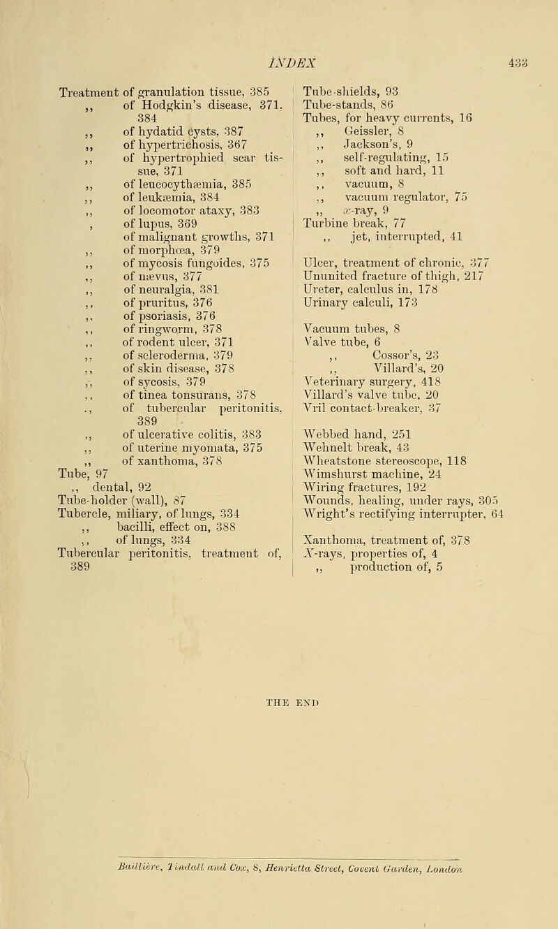 Treatment of granulation tissue, 385 ,, of Hodgkin's disease, 371. 384 ,, of hydatid cysts, 387 ,, of hypertrichosis, 367 ,, of hypertrophied scar tis- sue, 371 ,, of leucocythremia, 385 ,, of leukremia, 384 ,, of locomotor ataxy, 383 , of lupus, 369 of malignant growths, 371 ,, ofmorphcea, 379 ,, of mycosis fungoides, 375 ,, of mevus, 377 ,, of neuralgia, 381 ,, of pruritus, 376 ,, of psoriasis, 376 ,, of ringworm, 378 of rodent ulcer, 371 ,, of scleroderma, 379 ,, of skin disease, 378 ,-, of sycosis, 379 of tinea tonsurans, 378 ., of tubercular peritonitis, 389 ,, of ulcerative colitis, 383 ,, of uterine myomata, 375 ,, of xanthoma, 378 Tube, 97 ,, dental, 92 Tube-holder (wall), 87 Tubercle, miliary, of lungs, 334 bacilli, effect on, 388 of lungs, 334 Tubercular peritonitis, treatment of, 389 Tube shields, 93 Tube-stands, 86 Tubes, for heavy currents, 16 ,, Geissler, 8 ,, Jackson's, 9 ,, self-regulating, 15 ,, soft and hard, 11 ,, vacuum, 8 ,, vacuum regulator, 75 ,, .''-ray, 9 Turbine break, 77 jet, interrupted, 41 Ulcer, treatment of chronic, 377 Ununited fracture of thigh, 217 Ureter, calculus in, 178 Urinary calculi, 173 Vacuum tubes, 8 Valve tube, 6 ,, Cossor's, 23 Villard's, 20 Veterinary surgery, 418 Villard's valve tube, 20 Vril contact-breaker, 37 Webbed hand, 251 Wehnelt break, 43 Wheatstone stereoscope, 118 Wimshurst machine, 24 Wiring fractures, 192 Wounds, healing, under rays, 305 Wright's rectifying interrupter, 64 Xanthoma, treatment of, 378 V-rays, properties of, 4 ,, production of, 5 Bailliere, 'lindall and Cox, S, Henrietta Street, Cooent Garden, London