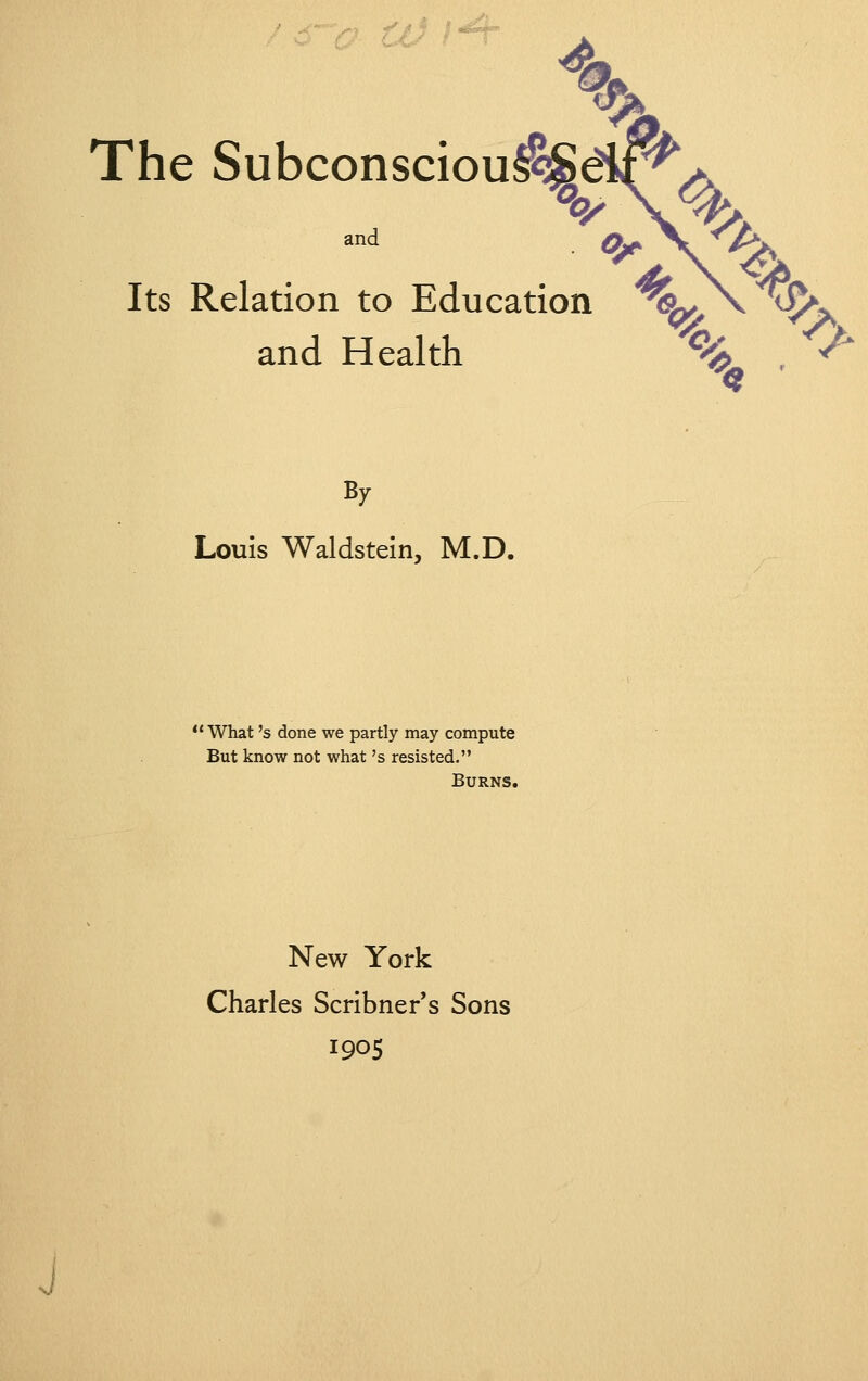 4u The Subconsciou^diP^ and ^ . ^ Its Relation to Education ^%^^^v^ and Health % , V' By Louis Waldstein, M.D. *' What's done we partly may compute But know not what's resisted. Burns. New York Charles Scribner's Sons 1905 J