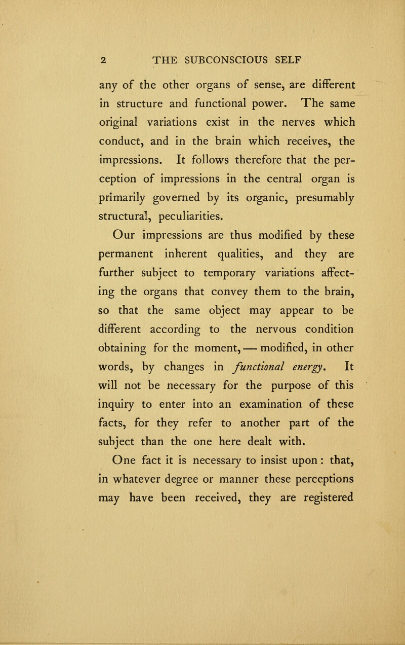 any of the other organs of sense, are different in structure and functional power. The same original variations exist in the nerves which conduct, and in the brain which receives, the impressions. It follows therefore that the per- ception of impressions in the central organ is primarily governed by its organic, presumably structural, peculiarities. Our impressions are thus modified by these permanent inherent qualities, and they are further subject to temporary variations affect- ing the organs that convey them to the brain, so that the same object may appear to be different according to the nervous condition obtaining for the moment, — modified, in other words, by changes in functional energy. It will not be necessary for the purpose of this inquiry to enter into an examination of these facts, for they refer to another part of the subject than the one here dealt with. One fact it is necessary to insist upon: that, in whatever degree or manner these perceptions may have been received, they are registered