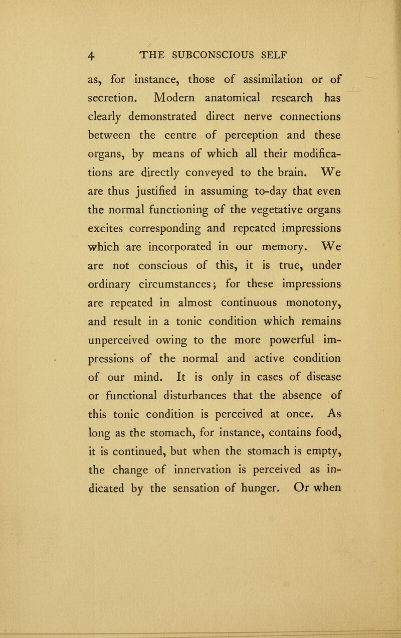 as, for instance, those of assimilation or of secretion. Modern anatomical research has clearly demonstrated direct nerve connections between the centre of perception and these organs, by means of which all their modifica- tions are directly conveyed to the brain. We are thus justified in assuming to-day that even the normal functioning of the vegetative organs excites corresponding and repeated impressions which are incorporated in our memory. We are not conscious of this, it is true, under ordinary circumstances j for these impressions are repeated in almost continuous monotony, and result in a tonic condition which remains unperceived owing to the more powerful im- pressions of the normal and active condition of our mind. It is only in cases of disease or functional disturbances that the absence of this tonic condition is perceived at once. As long as the stomach, for instance, contains food, it is continued, but when the stomach is empty, the change of innervation is perceived as in- dicated by the sensation of hunger. Or when