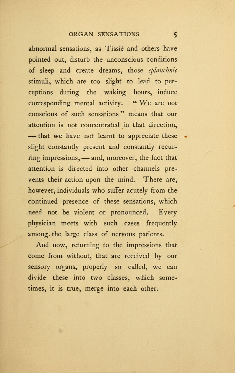 abnormal sensations, as Tissie and others have pointed out, disturb the unconscious conditions of sleep and create dreams, those splanchnic stimuli, which are too slight to lead to per- ceptions during the waking hours, induce corresponding mental activity.  We are not conscious of such sensations means that our attention is not concentrated in that direction, — that we have not learnt to appreciate these slight constantly present and constantly recur- ring impressions, — and, moreover, the fact that attention is directed into other channels pre- vents their action upon the mind. There are, hbwever, individuals who suffer acutely from the continued presence of these sensations, which need not be violent or pronounced. Every physician meets with such cases frequently among, the large class of nervous patients. And now, returning to the impressions that come from without, that are received by our sensory organs, properly so called, we can divide these into two classes, which some- times, it is true, merge into each other.