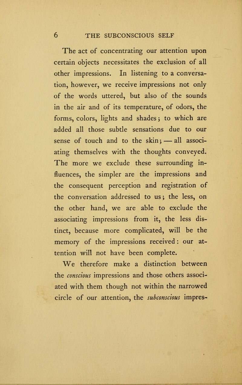 The act of concentrating our attention upon certain objects necessitates the exclusion of all other impressions. In listening to a conversa- tion, however, w^e receive impressions not only of the words uttered, but also of the sounds in the air and of its temperature, of odors, the forms, colors, lights and shades; to which are added all those subtle sensations due to our sense of touch and to the skin; — all associ- ating themselves with the thoughts conveyed. The more we exclude these surrounding in- fluences, the simpler are the impressions and the consequent perception and registration of the conversation addressed to us; the less, on the other hand, we are able to exclude the associating impressions from it, the less dis- tinct, because more complicated, will be the memory of the impressions received: our at- tention will not have been complete. We therefore make a distinction between the conscious impressions and those others associ- ated with them though not within the narrowed circle of our attention, the subconscious impres-