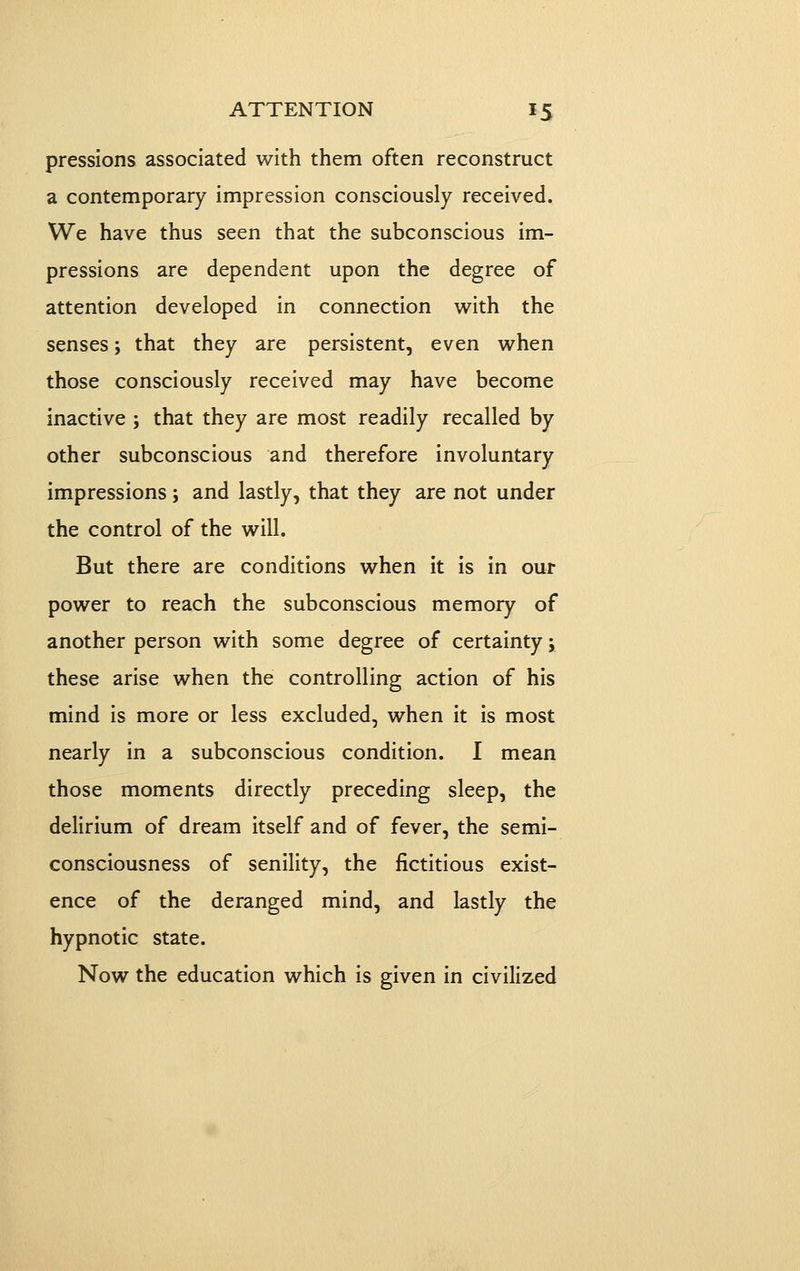 pressions associated with them often reconstruct a contemporary impression consciously received. We have thus seen that the subconscious im- pressions are dependent upon the degree of attention developed in connection with the senses; that they are persistent, even when those consciously received may have become inactive ; that they are most readily recalled by other subconscious and therefore involuntary impressions; and lastly, that they are not under the control of the will. But there are conditions when it is in our power to reach the subconscious memory of another person with some degree of certainty; these arise when the controlling action of his mind is more or less excluded, when it is most nearly in a subconscious condition. I mean those moments directly preceding sleep, the delirium of dream itself and of fever, the semi- consciousness of senility, the fictitious exist- ence of the deranged mind, and lastly the hypnotic state. Now the education which is given in civilized