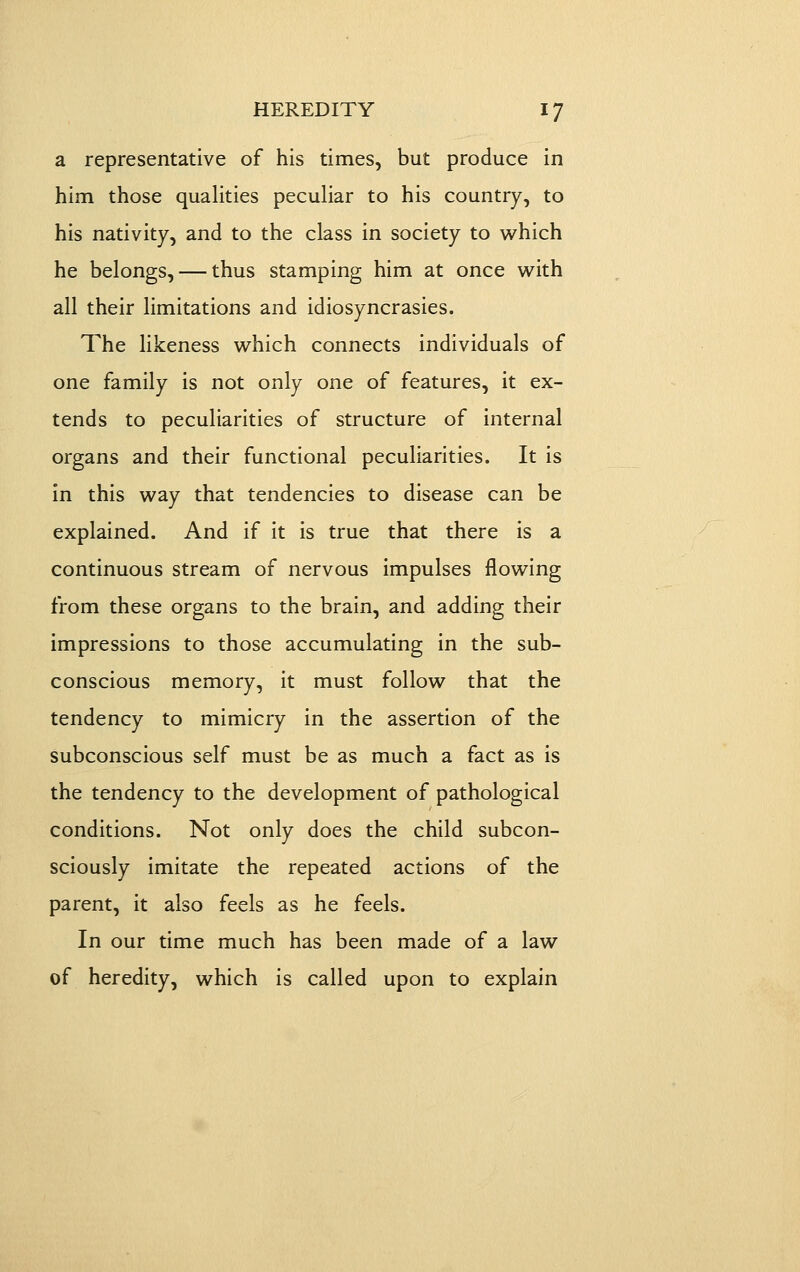a representative of his times, but produce in him those qualities peculiar to his country, to his nativity, and to the class in society to v^^hich he belongs, — thus stamping him at once with all their limitations and idiosyncrasies. The likeness v^^hich connects individuals of one family is not only one of features, it ex- tends to peculiarities of structure of internal organs and their functional peculiarities. It is in this way that tendencies to disease can be explained. And if it is true that there is a continuous stream of nervous impulses flowing from these organs to the brain, and adding their impressions to those accumulating in the sub- conscious memory, it must follow that the tendency to mimicry in the assertion of the subconscious self must be as much a fact as is the tendency to the development of pathological conditions. Not only does the child subcon- sciously imitate the repeated actions of the parent, it also feels as he feels. In our time much has been made of a law of heredity, which is called upon to explain