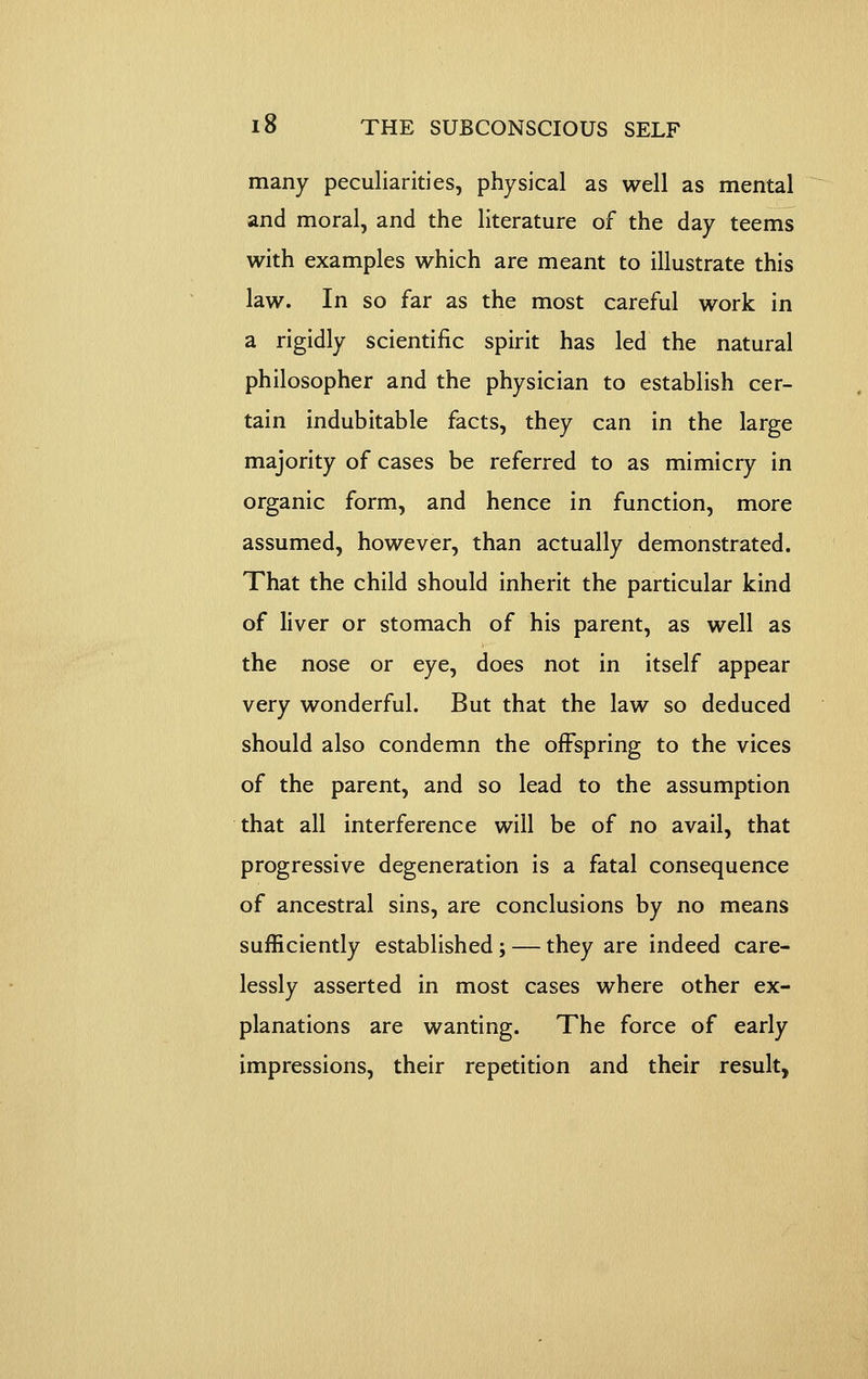 many peculiarities, physical as well as mental and moral, and the literature of the day teems with examples which are meant to illustrate this law. In so far as the most careful work in a rigidly scientific spirit has led the natural philosopher and the physician to establish cer- tain indubitable facts, they can in the large majority of cases be referred to as mimicry in organic form, and hence in function, more assumed, however, than actually demonstrated. That the child should inherit the particular kind of liver or stomach of his parent, as well as the nose or eye, does not in itself appear very wonderful. But that the law so deduced should also condemn the offspring to the vices of the parent, and so lead to the assumption that all interference will be of no avail, that progressive degeneration is a fatal consequence of ancestral sins, are conclusions by no means sufficiently established ; — they are indeed care- lessly asserted in most cases where other ex- planations are wanting. The force of early impressions, their repetition and their result,