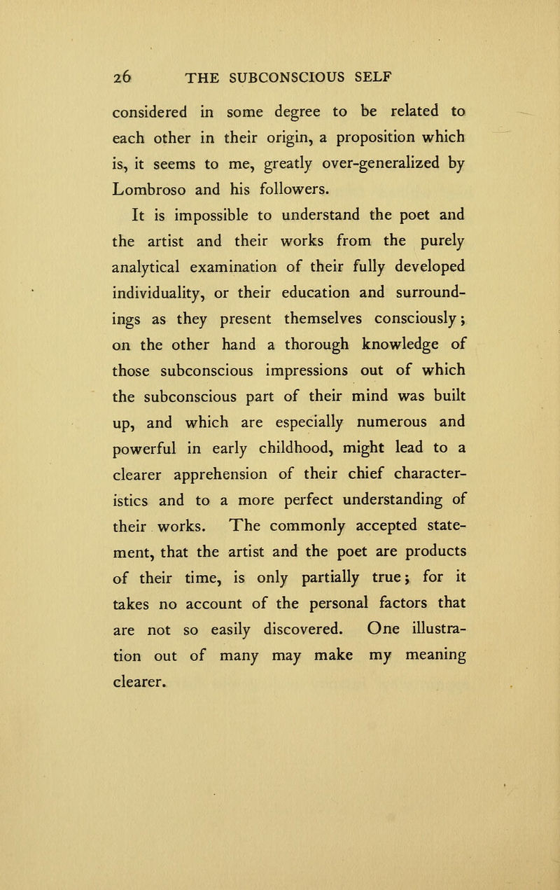 considered in some degree to be related to each other in their origin, a proposition which is, it seems to me, greatly over-generalized by Lombroso and his followers. It is impossible to understand the poet and the artist and their works from the purely analytical examination of their fully developed individuality, or their education and surround- ings as they present themselves consciously; on the other hand a thorough knowledge of those subconscious impressions out of which the subconscious part of their mind was built up, and which are especially numerous and powerful in early childhood, might lead to a clearer apprehension of their chief character- istics and to a more perfect understanding of their works. The commonly accepted state- ment, that the artist and the poet are products of their time, is only partially true 5 for it takes no account of the personal factors that are not so easily discovered. One illustra- tion out of many may make my meaning clearer.