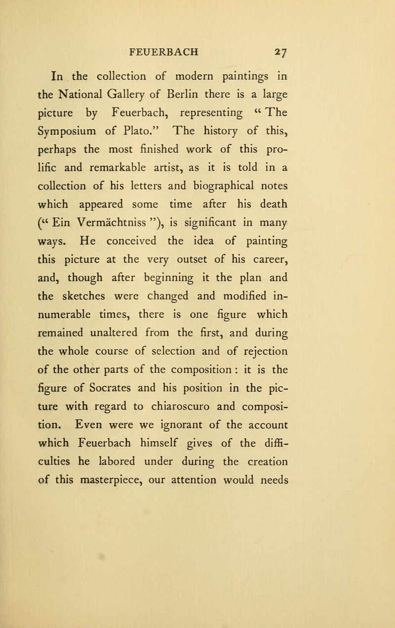 In the collection of modern paintings in the National Gallery of Berlin there is a large picture by Feuerbach, representing  The Symposium of Plato. The history of this, perhaps the most finished work of this pro- lific and remarkable artist, as it is told in a collection of his letters and biographical notes which appeared some time after his death ( Ein Vermachtniss ), is significant in many ways. He conceived the idea of painting this picture at the very outset of his career, and, though after beginning it the plan and the sketches were changed and modified in- numerable times, there is one figure which remained unaltered from the first, and during the whole course of selection and of rejection of the other parts of the composition : it is the figure of Socrates and his position in the pic- ture with regard to chiaroscuro and composi- tion. Even were we ignorant of the account which Feuerbach himself gives of the diffi- culties he labored under during the creation of this masterpiece, our attention would needs