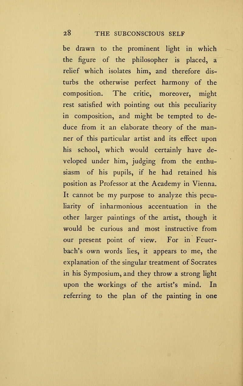 be drawn to the prominent light in which the figure of the philosopher is placed, a relief which isolates him, and therefore dis- turbs the otherwise perfect harmony of the composition. The critic, moreover, might rest satisfied with pointing out this peculiarity in composition, and might be tempted to de- duce from it an elaborate theory of the man- ner of this particular artist and its effect upon his school, which would certainly have de- veloped under him, judging from the enthu- siasm of his pupils, if he had retained his position as Professor at the Academy in Vienna. It cannot be my purpose to analyze this pecu- liarity of inharmonious accentuation in the other larger paintings of the artist, though it would be curious and most instructive from our present point of view. For in Feuer- bach's own words lies, it appears to me, the explanation of the singular treatment of Socrates in his Symposium, and they throw a strong light upon the workings of the artist's mind. In referring to the plan of the painting in one