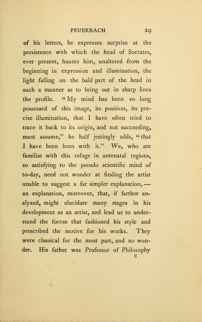 of his letters, he expresses surprise at the persistence with which the head of Socrates, ever present, haunts him, unaltered from the beginning in expression and illumination, the light falling on the bald part of the head in such a manner as to bring out in sharp lines the profile.  My mind has been so long possessed of this image, its position, its pre- cise illumination, that I have often tried to trace it back to its origin, and not succeeding, must assume, he half jestingly adds, that I have been born with it. We, who are familiar with this refuge in antenatal regions, so satisfying to the pseudo scientific mind of to-day, need not wonder at finding the artist unable to suggest a far simpler explanation, — an explanation, moreover, that, if farther an- alyzed, might elucidate many stages in his development as an artist, and lead us to under- stand the forces that fashioned his style and prescribed the motive for his works. They were classical for the most part, and no won- der. His father was Professor of Philosophy G