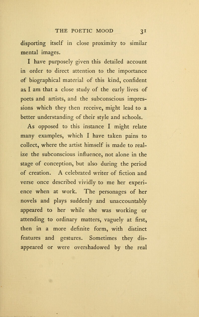disporting itself in close proximity to similar mental images. I have purposely given this detailed account in order to direct attention to the importance of biographical material of this kind, confident as I am that a close study of the early lives of poets and artists, and the subconscious impres- sions which they then receive, might lead to a better understanding of their style and schools. As opposed to this instance I might relate many examples, which I have taken pains to collect, where the artist himself is made to real- ize the subconscious influence, not alone in the stage of conception, but also during the period of creation. A celebrated writer of fiction and verse once described vividly to me her experi- ence when at work. The personages of her novels and plays suddenly and unaccountably appeared to her while she was working or attending to ordinary matters, vaguely at first, then in a more definite form, with distinct features and gestures. Sometimes they dis- appeared or were overshadowed by the real
