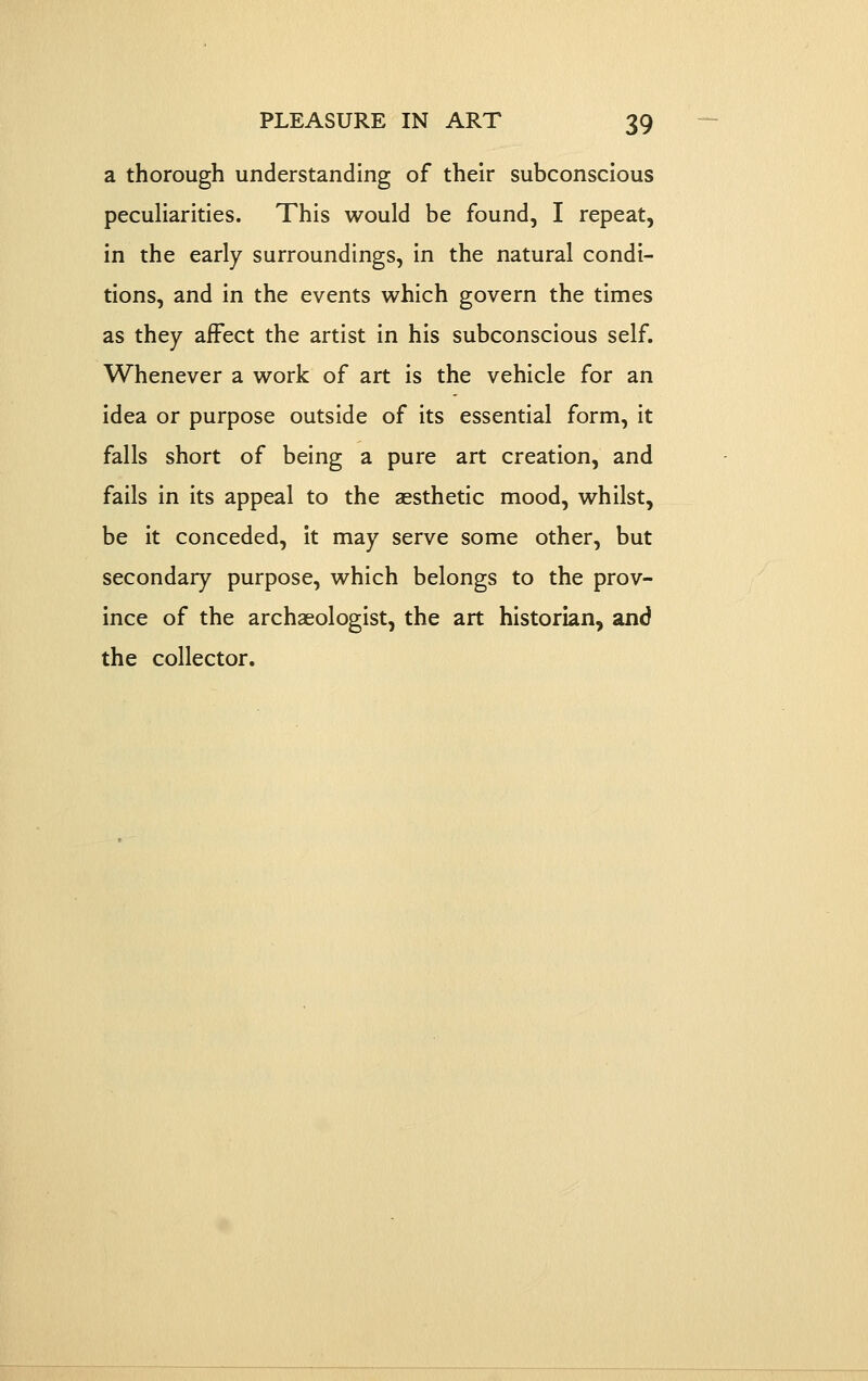 a thorough understanding of their subconscious pecuHarities. This would be found, I repeat, in the early surroundings, in the natural condi- tions, and in the events which govern the times as they affect the artist in his subconscious self. Whenever a work of art is the vehicle for an idea or purpose outside of its essential form, it falls short of being a pure art creation, and fails in its appeal to the aesthetic mood, whilst, be it conceded. It may serve some other, but secondary purpose, which belongs to the prov- ince of the archaeologist, the art historian, and the collector.