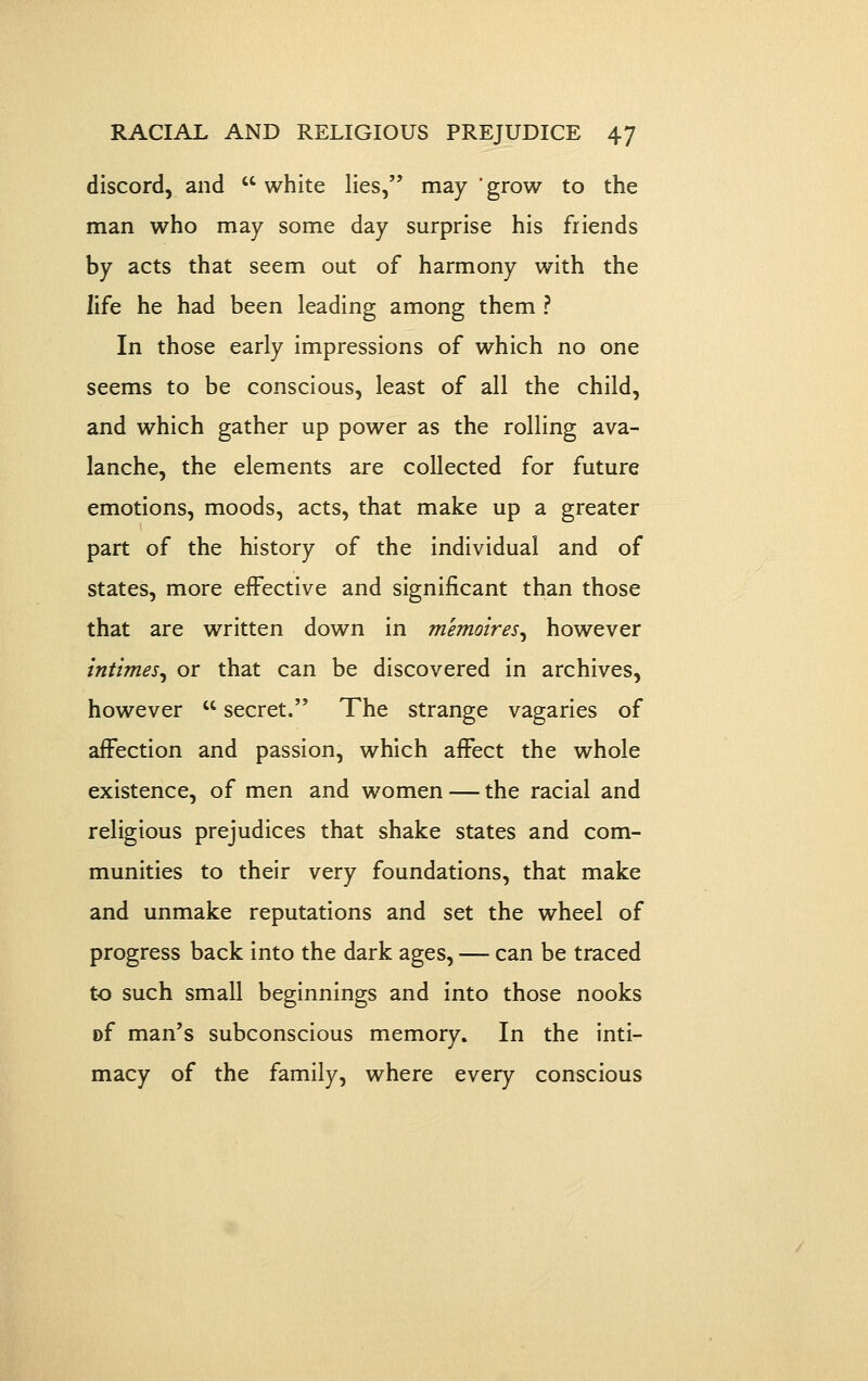 discord, and white lies, may grow to the man who may some day surprise his friends by acts that seem out of harmony with the life he had been leading among them ? In those early impressions of which no one seems to be conscious, least of all the child, and which gather up power as the rolling ava- lanche, the elements are collected for future emotions, moods, acts, that make up a greater part of the history of the individual and of states, more effective and significant than those that are written down in memoires^ however tntimes^ or that can be discovered in archives, however  secret. The strange vagaries of affection and passion, which affect the whole existence, of men and women — the racial and religious prejudices that shake states and com- munities to their very foundations, that make and unmake reputations and set the wheel of progress back into the dark ages, — can be traced to such small beginnings and into those nooks of man's subconscious memory. In the inti- macy of the family, where every conscious