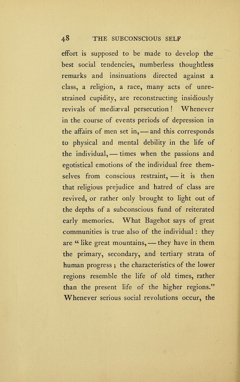 effort is supposed to be made to develop the best social tendencies, numberless thoughtless remarks and insinuations directed against a class, a religion, a race, many acts of unre- strained cupidity, are reconstructing insidiously revivals of mediaeval persecution ! Whenever in the course of events periods of depression in the affairs of men set in,— and this corresponds to physical and mental debility in the life of the individual,— times when the passions and egotistical emotions of the individual free them- selves from conscious restraint, — it is then that religious prejudice and hatred of class are revived, or rather only brought to light out of the depths of a subconscious fund of reiterated early memories. What Bagehot says of great communities is true also of the individual : they are like great mountains, — they have in them the primary, secondary, and tertiary strata of human progress 5 the characteristics of the lower regions resemble the life of old times, rather than the present life of the higher regions. Whenever serious social revolutions occur, the