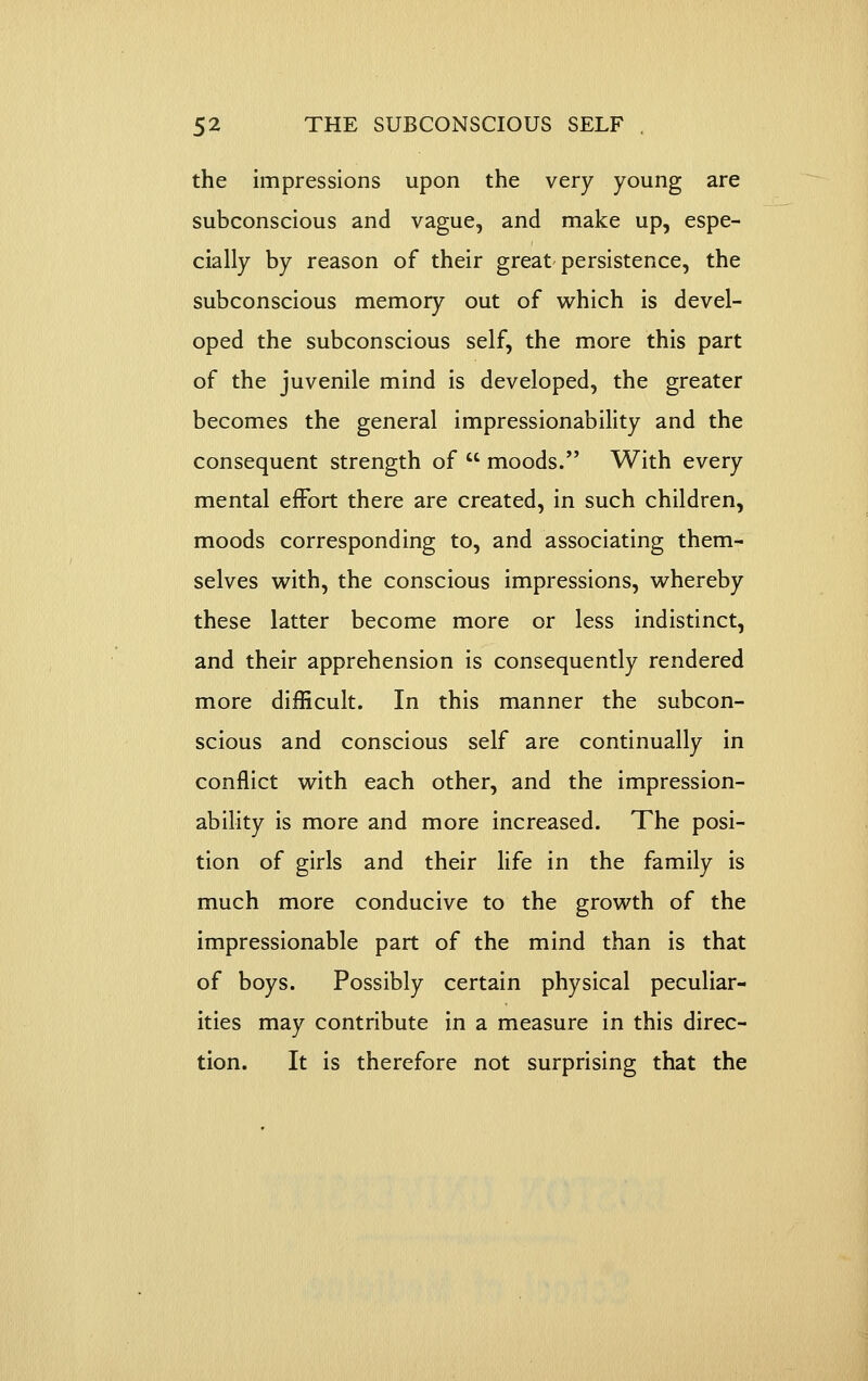 the impressions upon the very young are subconscious and vague, and make up, espe- cially by reason of their great persistence, the subconscious memory out of which is devel- oped the subconscious self, the more this part of the juvenile mind is developed, the greater becomes the general impressionability and the consequent strength of  moods. With every mental effort there are created, in such children, moods corresponding to, and associating them- selves with, the conscious impressions, whereby these latter become more or less indistinct, and their apprehension is consequently rendered more difficult. In this manner the subcon- scious and conscious self are continually in conflict with each other, and the impression- ability is more and more increased. The posi- tion of girls and their life in the family is much more conducive to the growth of the impressionable part of the mind than is that of boys. Possibly certain physical peculiar- ities may contribute in a measure in this direc- tion. It is therefore not surprising that the