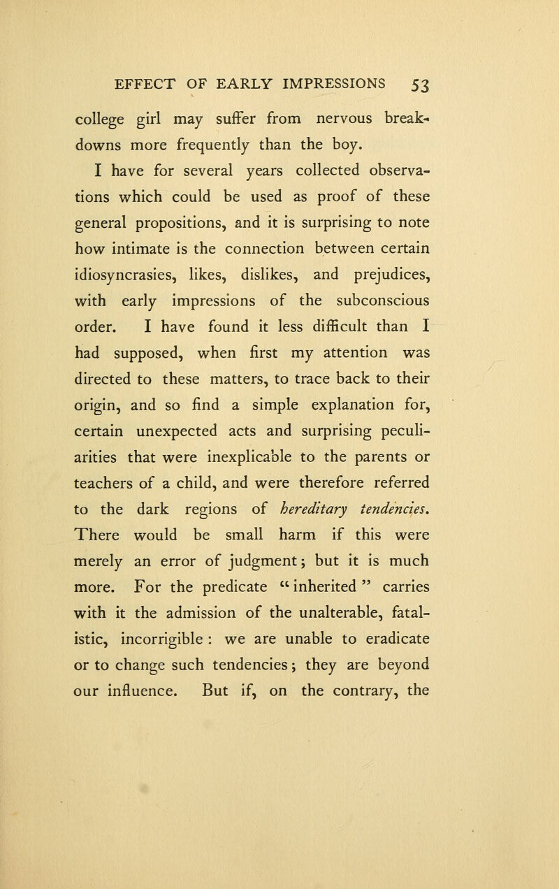 college girl may suffer from nervous break- downs more frequently than the boy. I have for several years collected observa- tions which could be used as proof of these general propositions, and it is surprising to note how intimate is the connection between certain idiosyncrasies, likes, dislikes, and prejudices, with early impressions of the subconscious order. I have found it less difficult than I had supposed, when first my attention was directed to these matters, to trace back to their origin, and so find a simple explanation for, certain unexpected acts and surprising peculi- arities that were inexplicable to the parents or teachers of a child, and were therefore referred to the dark regions of hereditary tendencies. There would be small harm if this were merely an error of judgment; but it is much more. For the predicate  inherited  carries with it the admission of the unalterable, fatal- istic, incorrigible : we are unable to eradicate or to change such tendencies; they are beyond our influence. But if, on the contrary, the