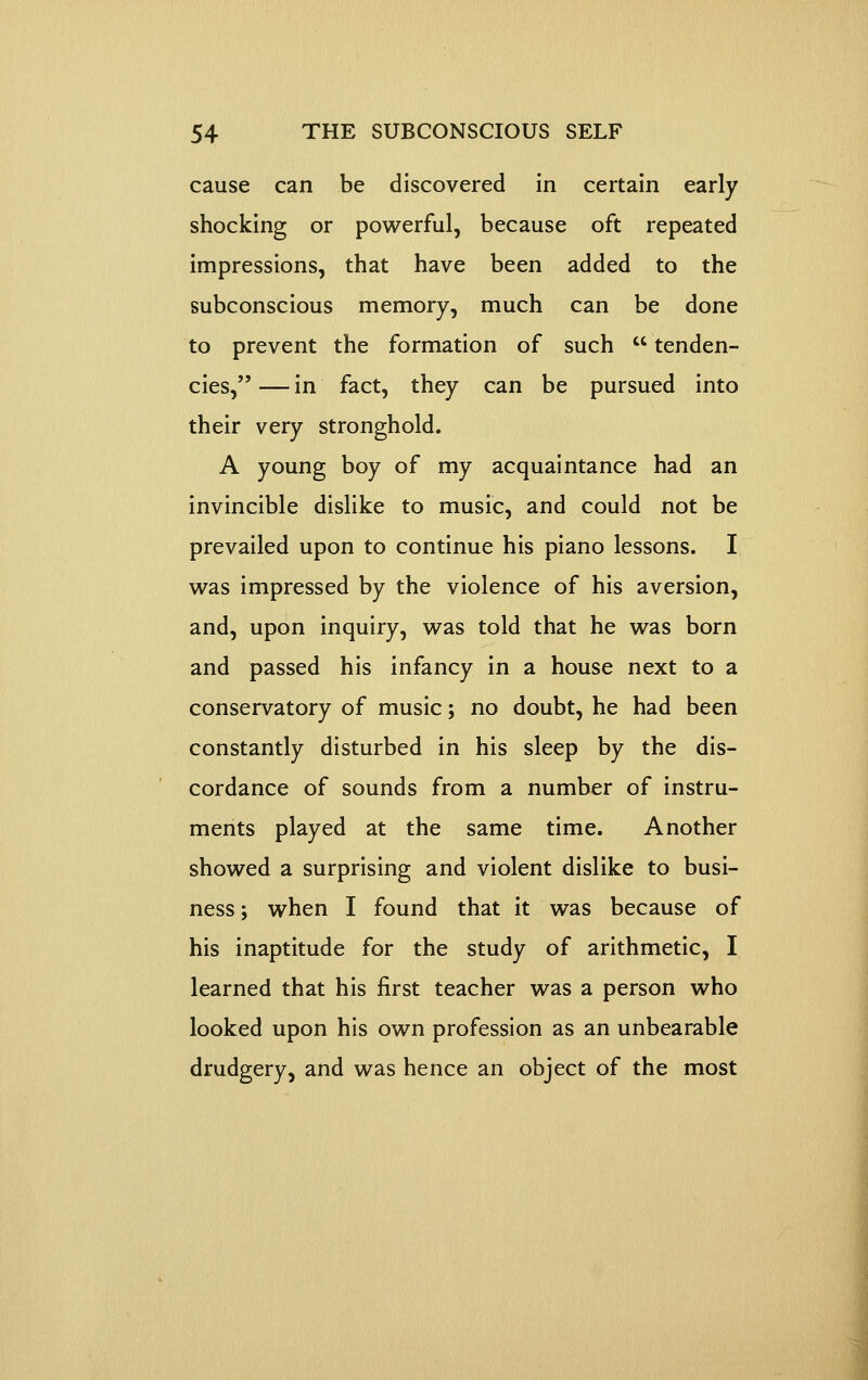 cause can be discovered in certain early shocking or powerful, because oft repeated impressions, that have been added to the subconscious memory, much can be done to prevent the formation of such  tenden- cies, — in fact, they can be pursued into their very stronghold. A young boy of my acquaintance had an invincible dislike to music, and could not be prevailed upon to continue his piano lessons. I was impressed by the violence of his aversion, and, upon inquiry, was told that he was born and passed his infancy in a house next to a conservatory of music; no doubt, he had been constantly disturbed in his sleep by the dis- cordance of sounds from a number of instru- ments played at the same time. Another showed a surprising and violent dislike to busi- ness; when I found that it was because of his inaptitude for the study of arithmetic, I learned that his first teacher was a person who looked upon his own profession as an unbearable drudgery, and was hence an object of the most