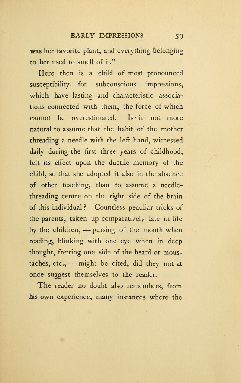 was her favorite plant, and everything belonging to her used to smell of it. Here then is a child of most pronounced susceptibility for subconscious impressions, which have lasting and characteristic associa- tions connected with them, the force of which cannot be overestimated. Is it not more natural to assume that the habit of the mother threading a needle with the left hand, witnessed daily during the first three years of childhood, left its effect upon the ductile memory of the child, so that she adopted it also in the absence of other teaching, than to assume a needle- threading centre on the right side of the brain of this individual ? Countless peculiar tricks of the parents, taken up comparatively late in life by the children, — pursing of the mouth when reading, blinking with one eye when in deep thought, fretting one side of the beard or mous- taches, etc., — might be cited, did they not at once suggest themselves to the reader. The reader no doubt also remembers, from his own experience, many instances where the