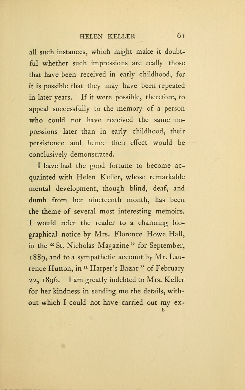 ail such instances, wliicli miglit malce it doubt- ful whether such impressions are really those that have been received in early childhood, for it is possible that they may have been repeated in later years. If it were possible, therefore, to appeal successfully to the memory of a person who could not have received the same im- pressions later than in early childhood, their persistence and hence their effect would be conclusively demonstrated. I have had the good fortune to become ac- quainted with Helen Keller, whose remarkable mental development, though blind, deaf, and dumb from her nineteenth month, has been the theme of several most interesting memoirs. I would refer the reader to a charming bio- graphical notice by Mrs. Florence Howe Hall, in the  St. Nicholas Magazine  for September, 1889, ^^^ ^^ ^ sympathetic account by Mr. Lau- rence Hutton, in  Harper's Bazar  of February 22, 1896. I am greatly indebted to Mrs. Keller for her kindness in sending me the details, with- out which I could not have carried out my ex-