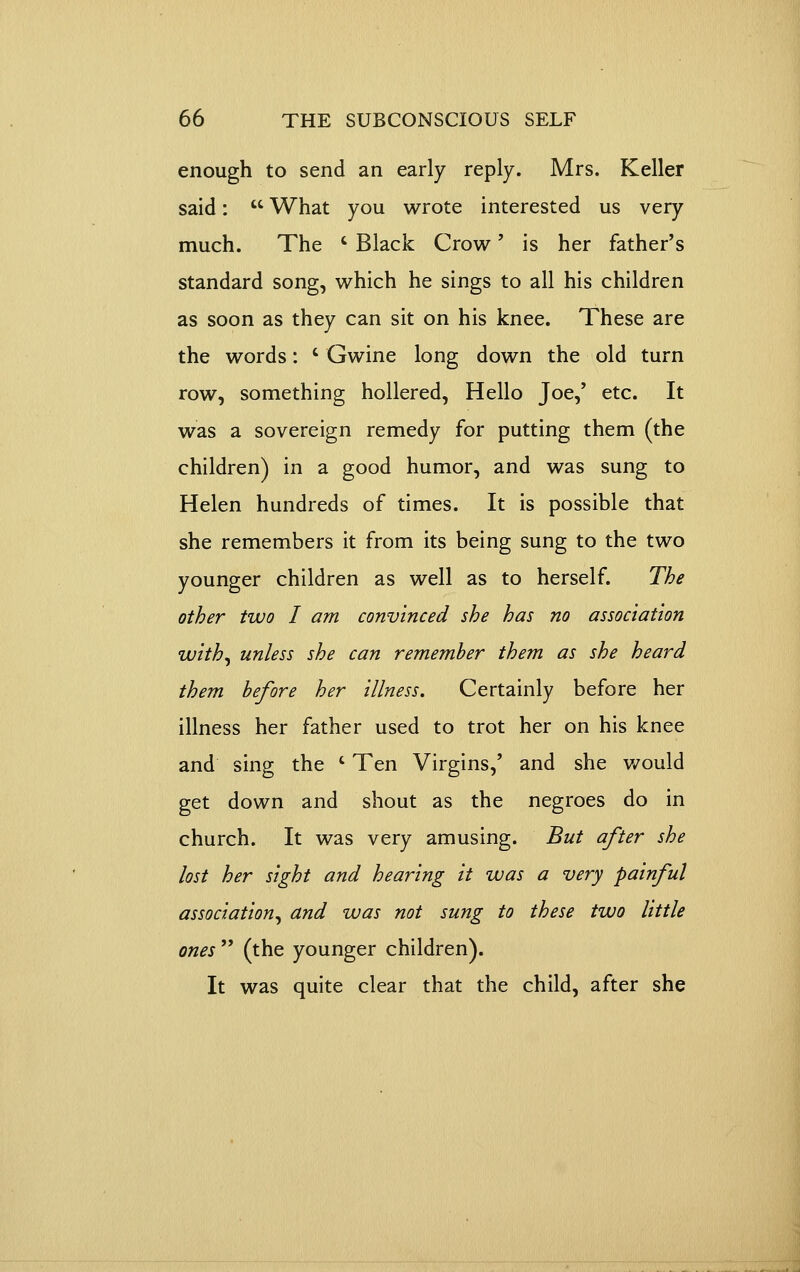 enough to send an early reply. Mrs. Keller said:  What you wrote interested us very much. The ' Black Crow' is her father's standard song, which he sings to all his children as soon as they can sit on his knee. These are the words: ' Gwine long down the old turn row, something hollered. Hello Joe,' etc. It was a sovereign remedy for putting them (the children) in a good humor, and was sung to Helen hundreds of times. It is possible that she remembers it from its being sung to the two younger children as well as to herself. The other two I am convinced she has no association with^ unless she can remember them as she heard them before her illness. Certainly before her illness her father used to trot her on his knee and sing the ' Ten Virgins,' and she would get down and shout as the negroes do in church. It was very amusing. But after she lost her sight and hearing it was a very painful association^ and was not sung to these two little ones  (the younger children). It was quite clear that the child, after she