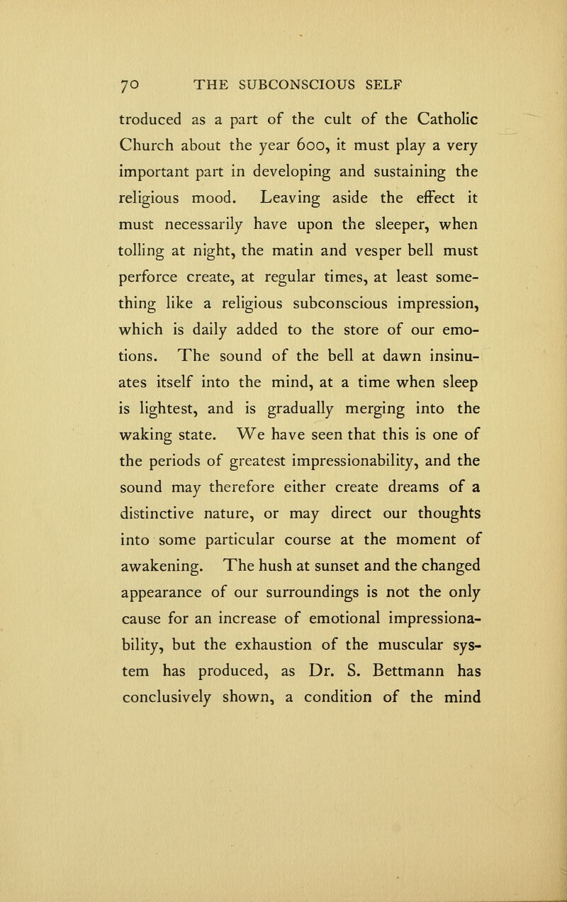 troduced as a part of the cult of the Catholic Church about the year 600, it must play a very important part in developing and sustaining the religious mood. Leaving aside the effect it must necessarily have upon the sleeper, when tolling at night, the matin and vesper bell must perforce create, at regular times, at least some- thing like a religious subconscious impression, which is daily added to the store of our emo- tions. The sound of the bell at dawn insinu- ates itself into the mind, at a time when sleep is lightest, and is gradually merging into the waking state. We have seen that this is one of the periods of greatest impressionability, and the sound may therefore either create dreams of a distinctive nature, or may direct our thoughts into some particular course at the moment of awakening. The hush at sunset and the changed appearance of our surroundings is not the only cause for an increase of emotional impressiona- bility, but the exhaustion of the muscular sys- tem has produced, as Dr. S. Bettmann has conclusively shown, a condition of the mind