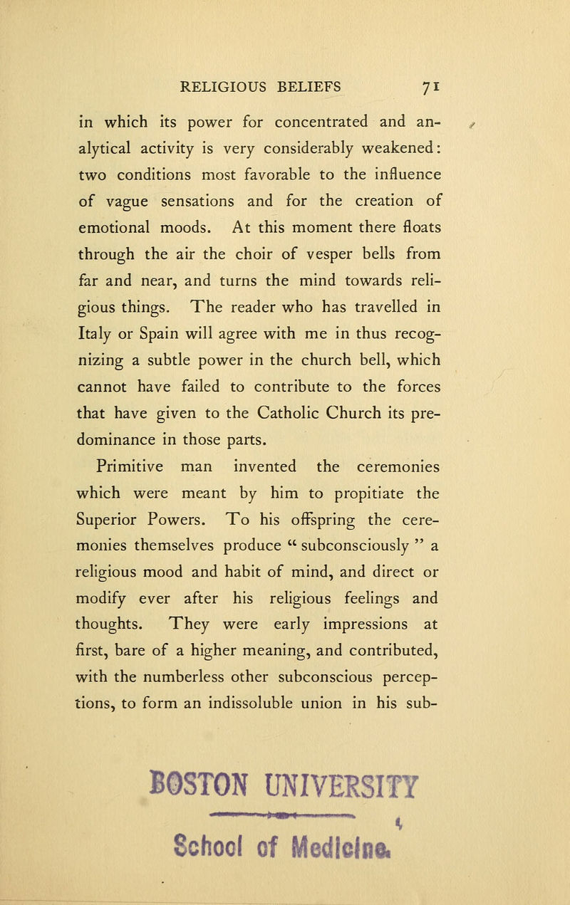 in which its power for concentrated and an- alytical activity is very considerably weakened: two conditions most favorable to the influence of vague sensations and for the creation of emotional moods. At this moment there floats through the air the choir of vesper bells from far and near, and turns the mind towards reli- gious things. The reader who has travelled in Italy or Spain will agree with me in thus recog- nizing a subtle power in the church bell, which cannot have failed to contribute to the forces that have given to the Catholic Church its pre- dominance in those parts. Primitive man invented the ceremonies which were meant by him to propitiate the Superior Powers. To his offspring the cere- monies themselves produce  subconsciously  a religious mood and habit of mind, and direct or modify ever after his religious feelings and thoughts. They were early impressions at first, bare of a higher meaning, and contributed, with the numberless other subconscious percep- tions, to form an indissoluble union in his sub- BOSTON UNIVERSITY